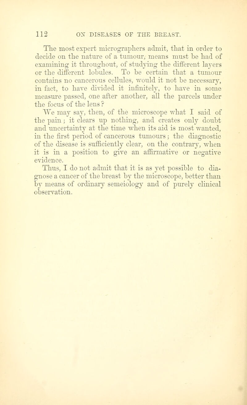 Tlie most expert micrograpliers admit, that in order to decide on the nature of a tumour, means must he had of examining it thi'oughout, of studying the different layers or the different lohules. To he certain that a tumour contains no cancerous cellules, would it not be necessary, in tact, to have divided it infinitely, to have in some measure passed, one after another, aU the pai'cels under the focus of the lens ? TTe may sa}', then, of the microscope what I said of the pain; it clears up nothing, and creates only doubt and uncertainty at the time when its aid is most wanted, in the first period of cancerous tumours ; the diagnostic of the disease is sufficiently clear, on the contrary, when it is in a position to give an aifii'matiTe or negatire evidence. Thus, I do not admit that it is as yet possible to cha- gnose a cancer of the breast by the microscope, better than by means of ordinary semeiology and of purely chnical observation.
