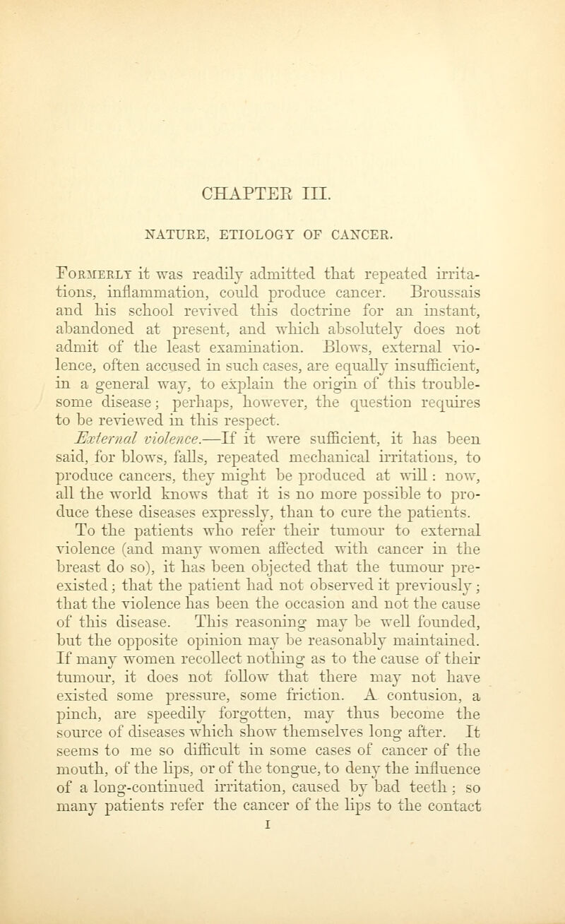 CHAPTEE III. NATURE, ETIOLOGY OF CAXCER. FoMiEKLT it ^as readily admitted tliat repeated irrita- tions, inflammation, could produce cancer. Broussais and liis school revived this doctrine for an instant, abandoned at present, and which absolutely does not admit of the least examination. Blows, external vio- lence, often accused in such cases, are equally insufl&cient, in a general way, to exjDlain the origin of this trouble- some disease; perhaps, however, the question requires to be reviewed in this respect. External violence.—If it were sufficient, it has been said, for blows, falls, repeated mechanical irritations, to produce cancers, they might be produced at will: now, all the world knows that it is no more possible to pro- duce these diseases expressly, than to cure the patients. To the patients who refer their tumour to external violence (and many women affected with cancer in the breast do so), it has been objected that the tumour pre- existed ; that the patient had not observed it previously; that the violence has been the occasion and not the cause of this disease. This reasoning may be well founded, but the opposite opinion may be reasonably maintained. If many women recollect nothing as to the cause of their tumour, it does not follow that there may not have existed some pressure, some friction. A contusion, a pinch, are speedily forgotten, may thus become the source of diseases which show themselves long after. It seems to me so difficult in some cases of cancer of the mouth, of the Hps, or of the tongue, to deny the influence of a long-continued irritation, caused by bad teeth; so many patients refer the cancer of the lips to the contact I