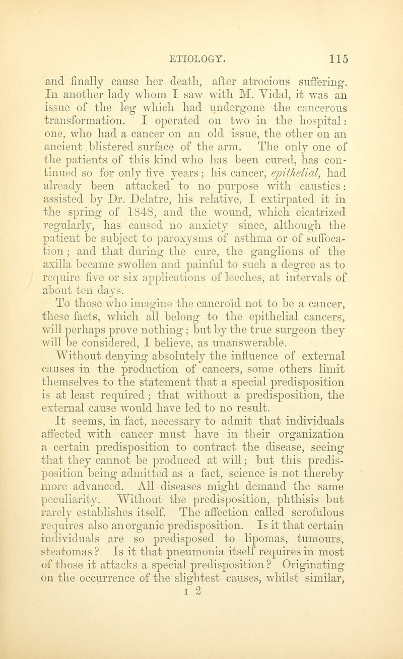 and finally cause her death, after atrocious suffering. In another lady whom I saw with M. Vidal, it was an issue of the leg which had undergone the cancerous transformation, I operated on two in the hospital: one, who had a cancer on an old issue, the other on an ancient .blistered surface of the arm. The only one of the patients of this kind who has been cured, has con- tinued so for only five years; his cancer, epithelial, had already been attacked to no purpose with caustics: assisted by Dr. Delatre, his relative, I extirpated it in the spring of 1848, and the wound, which cicatrized regularly, has caused no anxiety since, although the patient be subject to paroxysms of asthma or of sufibca- tion ; and that during the cure, the ganglions of the axilla became swollen and painful to such a degree as to require five or six applications of leeches, at intervals of about ten days. To those who imagine the cancroid not to be a cancer, these facts, which all belong to the epithelial cancers, will perhaps prove nothing; but by the true surgeon they will be considered, I believe, as unanswerable. Without denjdng absolutely the influence of external caases in the production of cancers, some others hmit themselves to the statement that a special predisposition is at least required; that without a predisposition, the external cause would have led to no result. It seems, in fact, necessary to admit that individuals affected with cancer must have in their organization a certain predisposition to contract the disease, seeing that they cannot be produced at will; but this predis- position being admitted as a fact, science is not thereby more advanced. All diseases might demand the same peculiarity. Without the predisposition, phthisis but rarely establishes itself. The affection called scrofulous requires also anorganic predisposition. Is it that certain individuals are so predisposed to lipomas, tumours, steatomas ? Is it that pneumonia itself requires in most of those it attacks a special predisposition ? Originating on the occurrence of the slightest causes, w^hilst similar, I 2