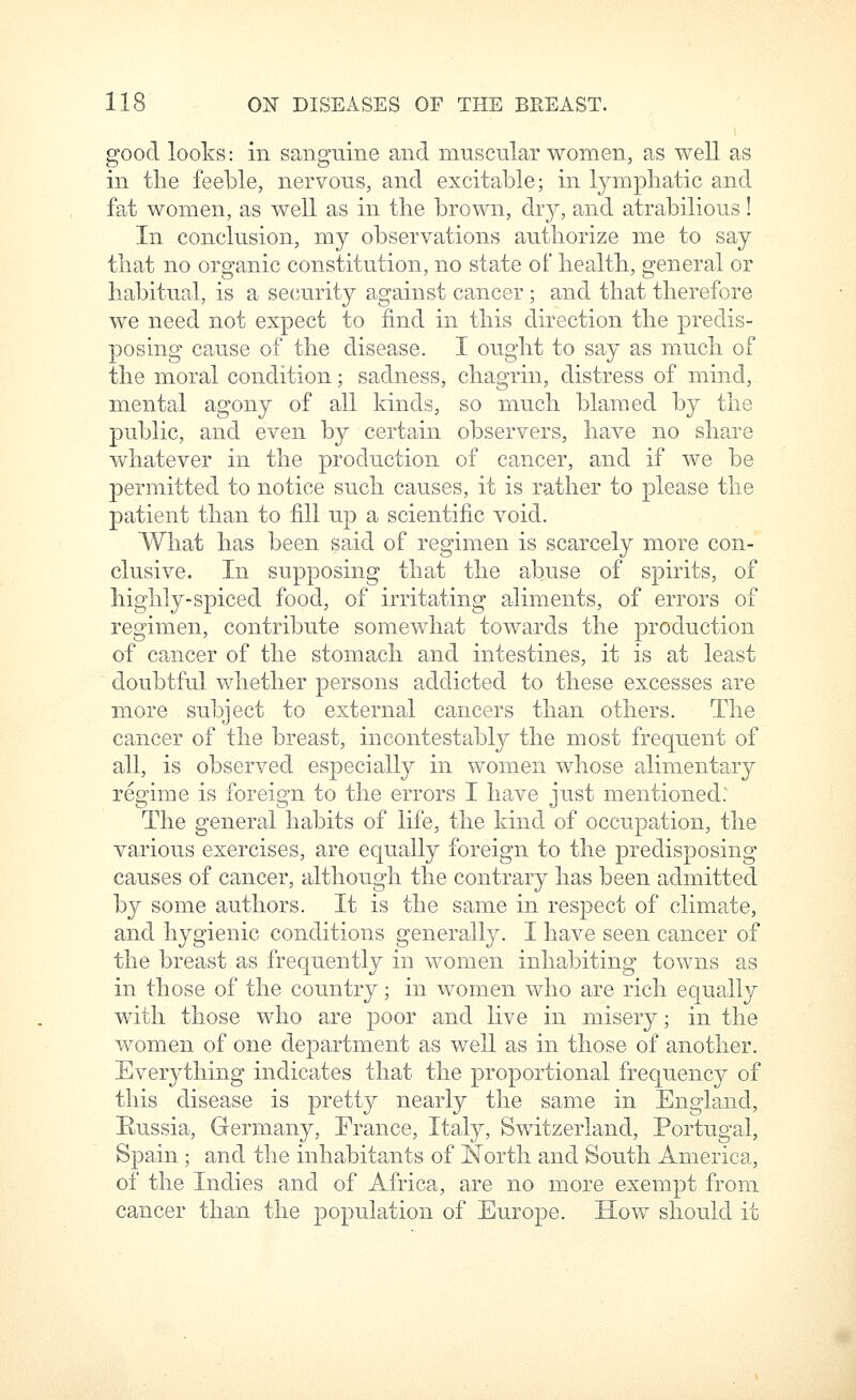 good looks: in sanguine and muscular women, as well as in the feeble, nervous, and excitable; in lympliatic and fat women, as well as in the brown, dry, and atrabilious! In conclusion, my observations authorize me to say that no organic constitution, no state of health, general or habitual, is a security against cancer ; and that therefore we need not expect to find in this direction the predis- posing cause of the disease. I ought to say as much of the moral condition; sadness, chagrin, distress of mind, mental agony of all kinds, so much blamed by the public, and even by certain observers, have no share whatever in the production of cancer, and if we be permitted to notice such causes, it is rather to please the patient than to fill up a scientific void. What has been said of regimen is scarcely more con- clusive. In supposing that the abuse of spirits, of highly-spiced food, of irritating aliments, of errors of regimen, contribute somewhat towards the production of cancer of the stomach and intestines, it is at least doubtful, whether persons addicted to these excesses are more subject to external cancers than others. The cancer of the breast, incontestably the most frequent of all, is observed especially in women whose alimentary regime is foreign to the errors I have just mentioned: The general habits of life, the kind of occupation, the various exercises, are equally foreign to the predisposing causes of cancer, although the contrary has been admitted by some authors. It is the same in respect of climate, and hygienic conditions generally. I have seen cancer of the breast as frequently in women inhabiting towns as in those of the country; in women who are rich equally with those who are poor and live in misery; in the women of one department as well as in those of another. Everything indicates that the proportional frequency of this disease is pretty nearly the same in England, Eussia, Germany, France, Italy, Switzerland, Portugal, Spain ; and the inhabitants of North and South America, of the Indies and of Africa, are no more exempt from cancer than the population of Europe. How should it