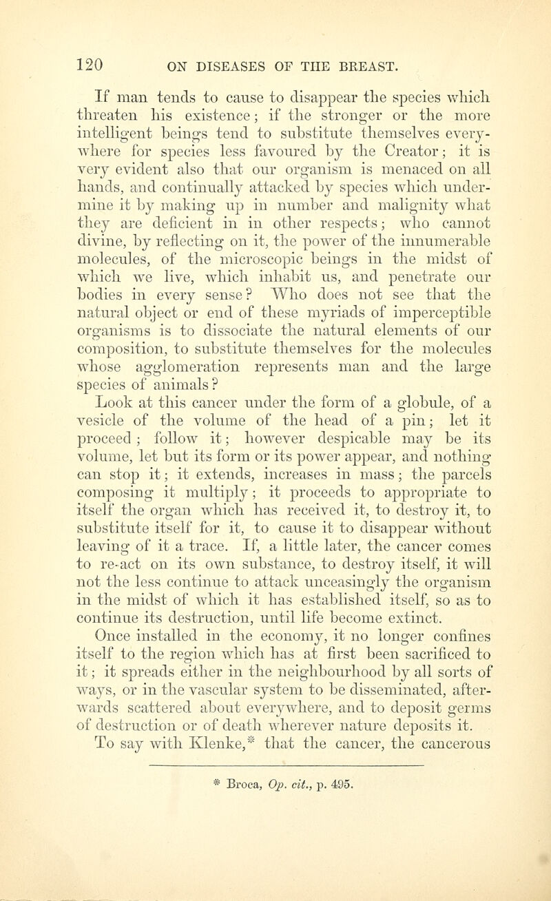 If man tends to cause to disappear the species wliicli threaten his existence; if the stronger or the more intelligent beings tend to substitute themselves every- Avhere for species less favoured by the Creator; it is very evident also that our organism is menaced on all hands, and continually attacked by species which under- mine it by making up in number and malignity what they are deficient in in other respects; who cannot divine, by reflecting on it, the power of the innumerable molecules, of the microscopic beings in the midst of which we live, which inhabit us, and penetrate our bodies in every sense? Who does not see that the natural object or end of these myriads of imperceptible organisms is to dissociate the natural elements of our composition, to substitute themselves for the molecules whose agglomeration represents man and the large species of animals ? Look at this cancer under the form of a globule, of a vesicle of the volume of the head of a pin; let it proceed ; follow it; however despicable may be its volume, let but its form or its power appear, and nothing can stop it; it extends, increases in mass; the parcels composing it multiply; it proceeds to appropriate to itself the organ which has received it, to destroy it, to substitute itself for it, to cause it to disappear without leaving of it a trace. If, a little later, the cancer comes to re-act on its own substance, to destroy itself, it will not the less continue to attack unceasingly the organism in the midst of which it has established itself, so as to continue its destruction, until life become extinct. Once installed in the economy, it no longer confines itself to the region which has at first been sacrificed to it; it spreads either in the neighbourhood by all sorts of ways, or in the vascular system to be disseminated, after- wards scattered about everywhere, and to deposit germs of destruction or of death wherever nature deposits it. To say with Klenke,*' that the cancer, the cancerous * Broca, Op. cit., p. 495.