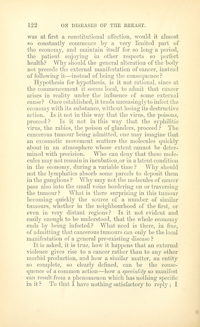 was at first a constitutional affection, would it almost so constantly commence by a very limited part of tlie economy, and maintain itself for so long a period, the patient enjoying in other respects so perfect health? Why should the general alteration of the body not precede the external manifestation of cancer, instead of following it—instead of being the consequence ? Hypothesis for hypothesis, is it not rational, since at the commencement it seems local, to admit that cancer arises in reality under the influence of some external cause ? Once established, it tends unceasingly to infect the economy with its substance, without losing its destructive action. Is it not in this way that the virus, the poisons, proceed ? Is it not in this way that the syphilitic virus, the rabies, the poison of glanders, proceed ? The cancerous tumour being admitted, one may imagine that an exosmotic movement scatters the molecules quickly about in an atmosphere whose extent cannot be deter- mined with precision. Who can deny that these mole- cules may not remain in incubation, or in a latent condition in the economy, during a variable time ? Why should not the lymphatics absorb some parcels to deposit them in the ganglions ? Why may not the molecules of c^incer pass also into the small veins bordering on or traversing the tumour ? What is there surprising in this tumour becoming quickly the source of a number of similar tumours, whether in the neighbourhood of the first, or even in very distant regions ? Is it not evident and easily enough to be understood, that the whole economy ends by being infected? What need is there, in fine, of admitting that cancerous tumours can only be the local manifestation of a general pre-existing disease ? It is asked, it is true, how it happens that an external violence gives rise to a cancer rather than to any other morbid production, and how a similar matter, an entity so complete, so clearly defined, can be the conse- quence of a common action—how a speciality so manifest can result from a phenomenon which has nothing specific in it ? To that I have nothing satisfactory to reply ; I