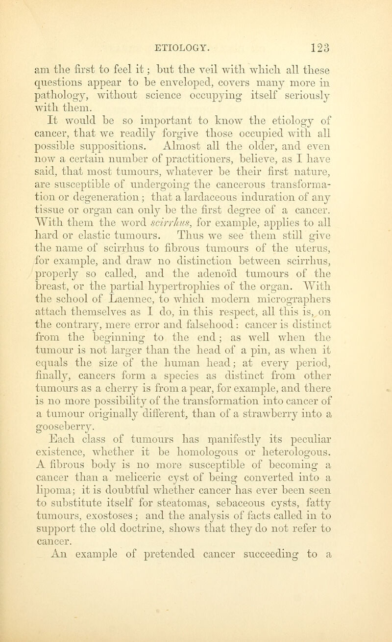 am the first to feel it; but the veil witli wliicb. all tliese questions appear to be enveloped, covers many more in pathology, without science occupying itself seriously with them. It would be so important to know the etiology of cancer, that we readily forgive those occupied with all possible suppositions. Almost all the older, and even now a certain number of practitioners, believe, as I have said, that most tumours, whatever be their first nature, are susceptible of undergoing the cancerous transforma- tion or degeneration; that a lardaceous induration of any tissue or organ can only be the first degree of a cancer. With them the word scirrhiis, for example, applies to all hard or elastic tumours. Thus we see them still give the name of scirrhus to fibrous tumours of the uterus, for example, and draw no distinction between scirrhus, properly so called, and the adenoid tumours of the breast, or the partial hypertrophies of the organ. AVith the school of Laennec, to which modern micrographers attach themselves as I do, in this respect, all this is, on the contrary, mere error and falsehood: cancer is distinct from the beginning to the end; as well when the tumour is not larger than the head of a pin, as when it equals the size of the human head; at every period, finally, cancers form a species as distinct from other tumours as a cherry is from a pear, for example, and there is no more possibility of the transformation into cancer of a tumour originally difierent, than of a strawberry into a gooseberr}'. Each class of tumours has manifestly its peculiar existence, whether it be homologous or heterologous. A fibrous body is no more susceptible of becoming a cancer than a meliceric cyst of being converted into a lipoma; it is doubtful whether cancer has ever been seen to substitute itself for steatomas, sebaceous cysts, fatty tumours, exostoses ; and the analysis of facts called in to support the old doctrine, shows that they do not refer to cancer. An example of pretended cancer succeeding to a
