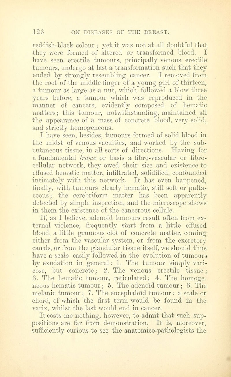 reddish-black colour ; yet it was not at all doubtful that they were formed of altered or transformed blood. I have seen erectile tumours, principally venous erectile tumours, undergo at last a transformation such that they ended by strongly resembling cancer. I removed from the root of the middle finger of a young girl of thirteen, a tumour as large as a nut, which followed a blow three years before, a tumour which was reproduced in the manner of cancers, evidently composed of hematic matters; this tumour, notwithstanding, maintained all the appearance of a mass of concrete blood, very solid, and strictly homogeneous. I have seen, besides, tumours formed of solid blood in the midst of venous vacuities, and worked by the sub- cutaneous tissue, in a.ll sorts of directions. Having for a fundamental frame or basis a fibro-vascular or fibro- cellular network, they owed their size and existence to effused hematic matter, infiltrated, solidified, confounded intimately with this network. It has even happened, finally, with tumours clearly hematic, still soft or pulta- ceous; the cerebriform matter has been apparently detected by simple inspection, and the microscope shows in them the existence of the cancerous cellule. If, as I believe, adenoid tumours result often from ex- ternal violence, frequently start from a little effused blood, a little grumous clot of concrete matter, coming either from the vascular system, or from the excretory canals, or from the glandular tissue itself, we should thus have a scale easily followed in the evolution of tumours by exudation in general: 1. The tumour sin:iply vari- cose, but concrete; 2. The venous erectile tissue; 3. The hematic tumour, reticulated; 4. The homoge- neous hematic tumour; 5. The adenoid tumour; 6. The melanic tumour; 7. The encephaloid tumour : a scale or chord, of which the first term would be found in the varix, whilst the last would end in cancer. It costs me nothing, however, to admit that such sup- positions are far from demonstration. It is, moreover, sufficiently curious to see the anatomico-pathologists the