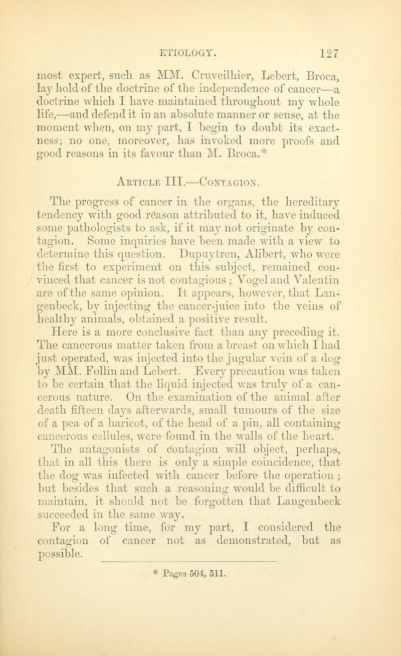 most expert, sucli as MM. Cruveilhier, Lebert, Broca, lay hold of the doctrine of the independence of cancer—a doctrine which I have maintained throughout my whole life,—and defend it in an absolute manner or sense, at the moment when, on my part, I begin to doubt its exact- ness; no one, moreover, has invoked more proofs and good reasons in its favour than M. Broca.* Article III.—Contagion. The progress of cancer in the organs, the hereditary tendency with good reason attributed to it, have induced some pathologists to ask, if it may not originate by con- tagion. Some inquiries have been made with a view to determine this question. Dupuytren, Alibert, who were the first to experiment on this subject, remained con- vinced that cancer is not contas^ious : Voo-el and Valentin are of the same opinion. It appears, however, that Lan- genbeck, by injecting the cancer-juice into the veins of health}^ animals, obtained a positive result. Here is a more conclusive fact than any preceding it. The cancerous matter taken from a breast on which I had just operated, was injected into the jugular vein of a dog by MM. FoUin and Lebert. Every precaution was taken to be certain that the liquid injected was truly of a can- cerous nature. On the examination of the animal after death fifteen days aftervfards, small tumours of the size of a pea of a haricot, of the head of a pin, all containing cancerous cellules, were found in the walls of the heart. The antagonists of contagion will object, perhaps, that in all this there is only a simple coincidence, that the dog was infected with cancer before the operation ; but besides that such a reasoning would be difficult to maintain, it should not be forgotten that Langenbeck succeeded in the same way. For a long time, for my part, I considered the contagion of cancer not as demonstrated, but as possible. * Pages 504, 511.