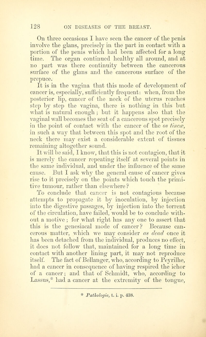 On three occasions I have seen the cancer of the penis involve the glans, precisely in the part in contact with a portion of the penis which had been affected for a long time. The organ continued healthy all around, and at no part was there continuity between the cancerous surface of the glans and the cancerous surface of the prepuce. It is in the vagina that this mode of development of cancer is, especially, sufficiently frequent: when, from the posterior lip, cancer of the neck of the uterus reaches step by step the vagina, there is nothing in this but what is natural enough ; but it happens also that the vaginal wall becomes the seat of a cancerous spot precisely in the point of contact with the cancer of the os tincm, in such a way that between this spot and the root of the neck there may exist a considerable extent of tissues remaining altogether sound. It will be said, I know, that this is not contagion, that it is merely the cancer repeating itself at several points in the same individual, and under the influence of the same cause. But I ask why the general cause of cancer gives rise to it precisely on the points which touch the primi- tive tumour, rather than elsewhere ? To conclude that cancer is not contagious because attempts to propagate it by inoculation, by injection into the digestive passages, by injection into the torrent of the circulation, have failed, would be to conclude with- out a motive ; for what right has any one to assert that this is the genesiacal mode of cancer ? Because can- cerous matter, which we may consider as dead once it has been detached from the individual, produces no effect, it does not follow that, maintained for a long time in contact with another lining part, it may not reproduce itself The fact of Bellanger, who, according to Peyrilhe, had a cancer in consequence of having respired the ichor of a cancer; and that of Schmidt, who, according to Lassus,* had a cancer at the extremity of the tongue, * PatJiologie, t. i. p. 438.