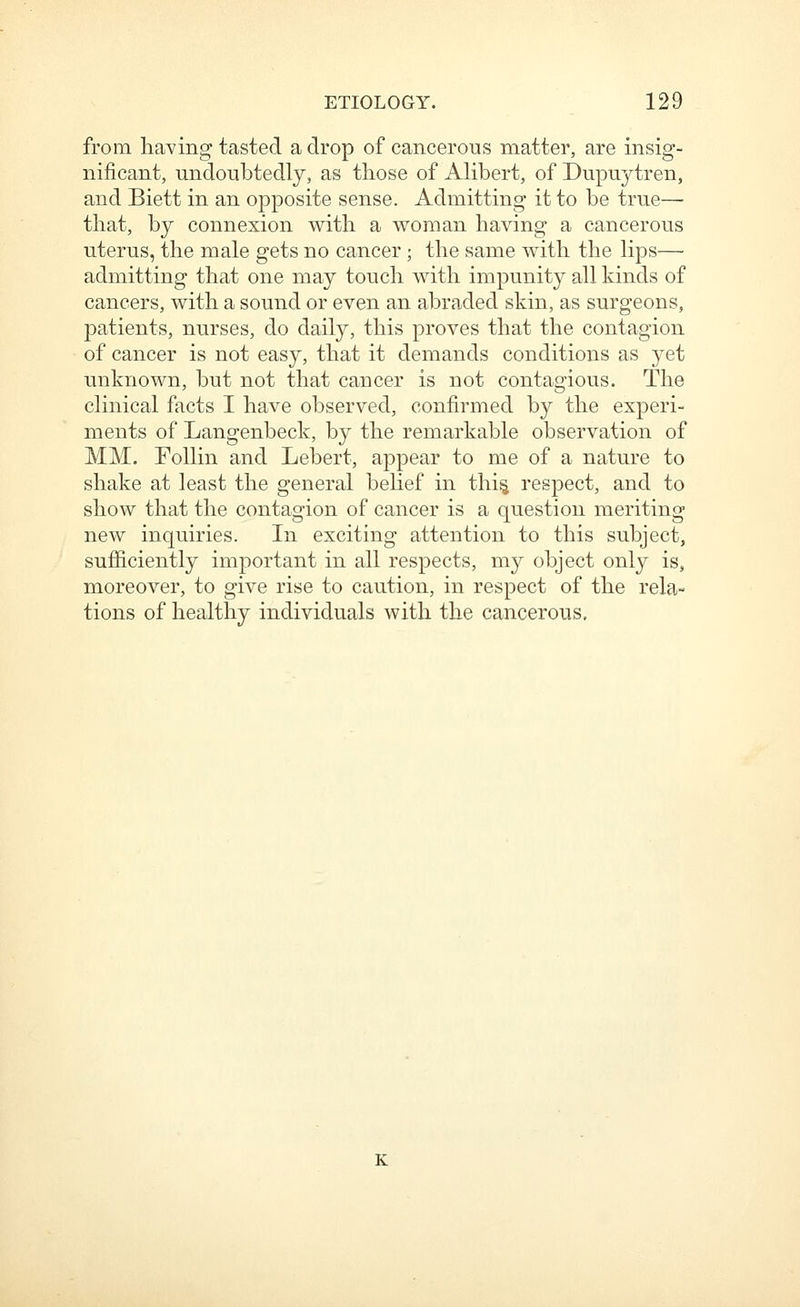 from ha^'ing tasted a drop of cancerous matter, are insig- nificant, undoubtedly, as those of Alibert, of Dupuytren, and Biett in an opposite sense. Admitting it to be true— that, by connexion with a woman having a cancerous uterus, the male gets no cancer ; the same with the lips— admitting that one may touch with impunity all kinds of cancers, with a sound or even an abraded skin, as surgeons, patients, nurses, do daily, this proves that the contagion of cancer is not easy, that it demands conditions as yet unknown, but not that cancer is not contagious. The clinical facts I have observed, confirmed by the experi- ments of Langenbeck, by the remarkable observation of MM. FoUin and Lebert, appear to me of a nature to shake at least the general behef in thi^ respect, and to show that the contagion of cancer is a question meriting new inquiries. In exciting attention to this subject, sufficiently important in all respects, my object only is, moreover, to give rise to caution, in respect of the rela- tions of healthy individuals with the cancerous. K