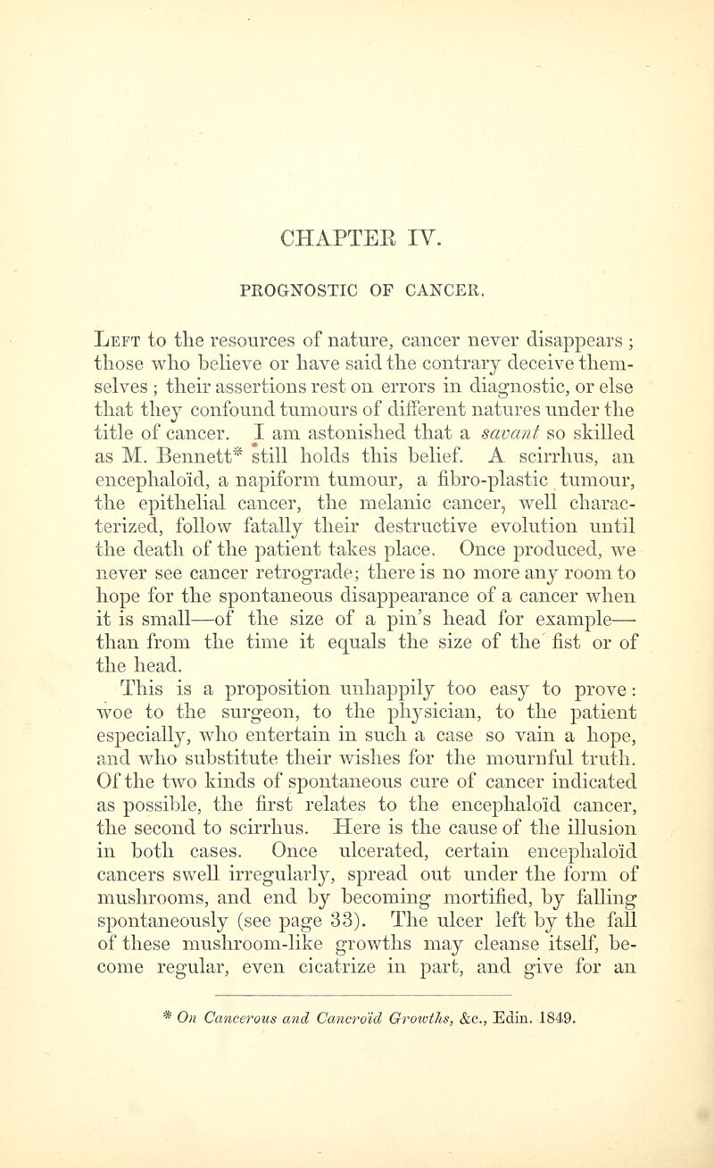 prog:n'ostic of cancer. Left to the resources of nature, cancer never disappears ; those who beheve or have said the contrary deceive them- selves ; their assertions rest on errors in diagnostic, or else that they confound tumours of different natures under the title of cancer. I am astonished that a savant so skilled as M. Bennett* still holds this belief. A scirrhus, an encephalo'id, a napiform tumour, a fibro-plastic tumour, the epithelial cancer, the melanic cancer, well charac- terized, follow fatally their destructive evolution until the death of the patient takes place. Once produced, we never see cancer retrograde; there is no more any room to hope for the spontaneous disappearance of a cancer when it is small—of the size of a pin's head for example—■ than from the time it equals the size of the fist or of the head. This is a proposition unhappily too easy to prove: woe to the surgeon, to the physician, to the patient especially, who entertain in such a case so vain a hope, and who substitute their wishes for the mournful truth. Of the two kinds of spontaneous cure of cancer indicated as possible, the first relates to the encephalo'id cancer, the second to scirrhus. Here is the cause of the illusion in both cases. Once ulcerated, certain encephalo'id cancers swell irregularly, spread out under the form of mushrooms, and end by becoming mortified, by falling spontaneously (see page 33). The ulcer left by the fall of these mushroom-like growths may cleanse itself, be- come regular, even cicatrize in part, and give for an * On Cancerous and Cancroid Growths, &c., Edin. 1849.