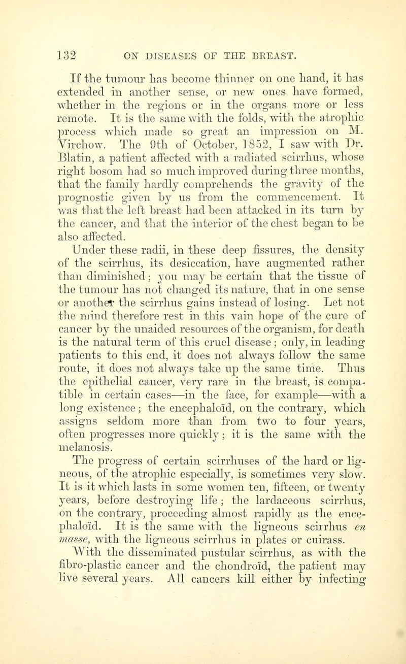 If the tumour lias become thinner on one hand, it has extended in another sense, or new ones have formed, whether in the regions or in the organs more or less remote. It is the same with the folds, with the atrophic process which made so great an imjoression on M. Yirchow. The 9th of October, 1852, I saw with Dr. Blatin, a patient affected with a radiated scirrhus, whose right bosom had so much improved during three months, that the family hardly comprehends the gravity of the prognostic given by us from the commencement. It was that the left breast had been attacked in its turn by the cancer, and that the interior of the chest began to be also affected. Under these radii, in these deep fissures, the density of the scirrhus, its desiccation, have augmented rather than diminished; you may be certain that the tissue of the tumour has not changed its nature, that in one sense or anothet the scirrhus gains instead of losing. Let not the mind therefore rest in this vain hope of the cure of cancer by the unaided resources of the organism, for death is the natural term of this cruel disease ; only, in leading patients to this end, it does not always follow the same route, it does not always take up the same time. Thus the epithelial cancer, very rare in the breast, is compa- tible in certain cases—in the face, for example—with a long existence; the encephaloid, on the contrary, which assigns seldom more than from two to four years, often progresses more quickly; it is the same with the melanosis. The progress of certain scirrhuses of the hard or lig- neous, of the atrophic especially, is sometimes very slow. It is it which lasts in some women ten, fifteen, or twenty years, before destroying life; the lardaceous scirrhus, on the contrary, proceeding almost rapidly as the ence- phaloid. It is the same with the ligneous scirrhus en masse, with the ligneous scirrhus in plates or cuirass. With the disseminated pustular scirrhus, as with the fibro-plastic cancer and the chondroid, the patient may live several years. All cancers kill either hj infecting