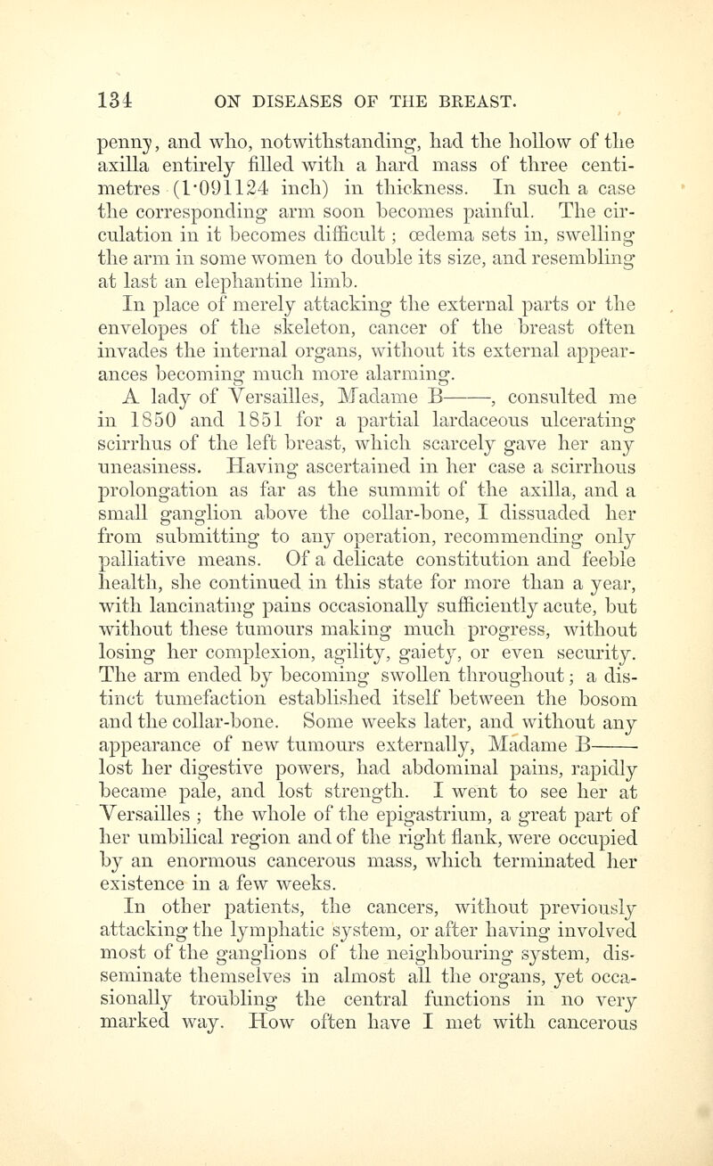 penny, and who, notwitlistanding', had the hollow of the axilla entirel}^ filled with a hard mass of three centi- metres (1 091124 inch) in thickness. In such a case the corresponding arm soon becomes painful. The cir- culation in it becomes difficult; oedema sets in, swelling the arm in some women to double its size, and resembling at last an elephantine limb. In place of merely attacking the external parts or the envelopes of the skeleton, cancer of the breast often invades the internal organs, without its external appear- ances becoming much more alarming. A lady of Versailles, Madame B , consulted me in 1850 and 1851 for a partial lardaceous ulcerating scirrhus of the left breast, which scarcely gave her any uneasiness. Having ascertained in her case a scirrhous prolongation as far as the summit of the axilla, and a small ganglion above the collar-bone, I dissuaded her from submitting to any operation, recommending only palliative means. Of a delicate constitution and feeble health, she continued in this state for more than a year, with lancinating pains occasionally sufficiently acute, but without these tumours making much progress, without losing her complexion, agility, gaiety, or even security. The arm ended by becoming swollen throughout; a dis- tinct tumefaction established itself between the bosom and the collar-bone. Some weeks later, and without any appearance of new tumours externally, Madame B lost her digestive powers, had abdominal pains, rapidly became pale, and lost strength. I went to see her at Versailles ; the whole of the epigastrium, a great part of her umbilical region and of the right flank, were occupied by an enormous cancerous mass, which terminated her existence in a few weeks. In other patients, the cancers, without previously attacking the lymphatic system, or after having involved most of the ganglions of the neighbouring system, dis- seminate themselves in almost all the organs, yet occa- sionally troubling the central functions in no very m.arked way. How often have I met with cancerous