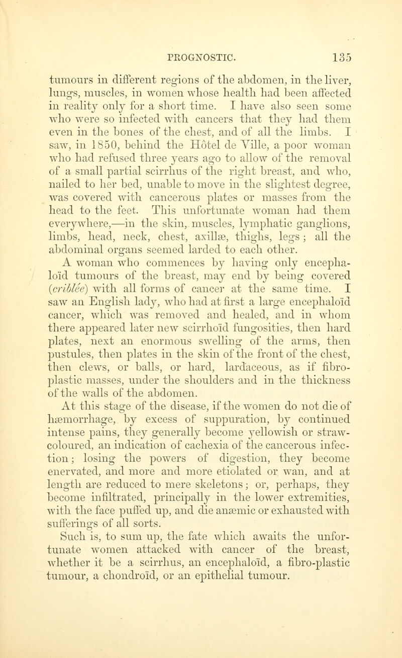 tumours in different regions of the abdomen, in the liver, lungs, muscles, in women whose health had been affected in reality only for a short time. I have also seen some who were so infected with cancers that they had them even in the bones of the chest, and of all the limbs. I saw, in 1850, behind the Hotel de Yille, a poor woman who had refused three years ago to aUow of the removal of a small partial scirrhus of the right breast, and who, nailed to her bed, unable to move in the slightest degree, was covered with cancerous plates or masses from the head to the feet. This unfortunate woman had them everywhere,—in the skin, muscles, lymphatic ganglions, limbs, head, neck, chest, axillae, thighs, legs ; all the abdominal organs seemed larded to each other. A woman who commences by having only encepha- loid tumours of the breast, may end by being covered {crihUe) with all forms of cancer at the same time. I saw aa English lady, who had at first a large encephaloid cancer, which was removed and healed, and in whom there appeared later new scirrhoid fungosities, then hard plates, next an enormous swelling of the arms, then pustules, then plates in the skin of the front of the chest, then clews, or balls, or hard, lardaceous, as if fibro- plastic masses, under the shoulders and in the thickness of the walls of the abdomen. At this stage of the disease, if the women do not die of haemorrhage, by excess of suppuration, by continued intense pains, they generally become yellowish or straw- coloured, an indication of cachexia of the cancerous infec- tion; losing the powers of digestion, they become enervated, and more and more etiolated or wan, and at length are reduced to mere skeletons; or, perhaps, they become infiltrated, principally in the lower extremities, with the face puffed up, and die anaemic or exhausted with sufferings of all sorts. Such is, to sum up, the fate which awaits the unfor- tunate women attacked with cancer of the breast, whether it be a scirrhus, an encephaloid, a fibro-plastic tumour, a cliondroid, or an epithelial tumour.