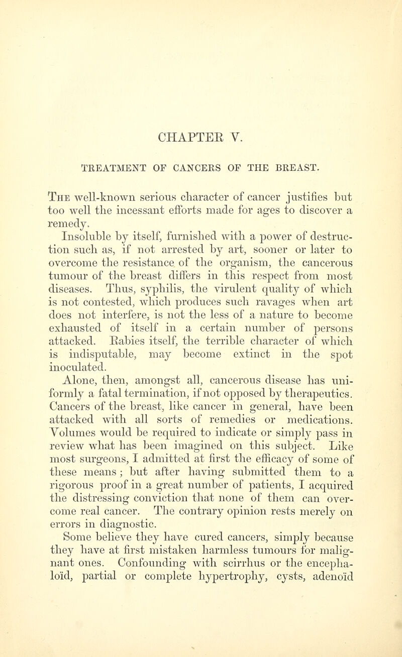 TREATMENT OF CANCERS OF THE BREAST. The well-known serious character of cancer justifies but too well the incessant efforts made for ages to discover a remedy. Insoluble by itself, furnished with a power of destruc- tion such as, if not arrested by art, sooner or later to overcome the resistance of the organism, the cancerous tumour of the breast diifers in this respect from most diseases. Thus, syphilis, the virulent quality of which is not contested, which produces such ravages when art does not interfere, is not the less of a nature to become exhausted of itself in a certain number of persons attacked. Babies itself, the terrible character of which is indisputable, may become extinct in the spot inoculated. Alone, then, amongst all, cancerous disease has uni- formly a fatal termination, if not opposed by therapeutics. Cancers of the breast, like cancer in general, have been attacked with all sorts of remedies or medications. Volumes would be required to indicate or simply pass in review what has been imagined on this subject. Like most surgeons, I admitted at first the efficacy of some of these means ; but after having submitted them to a rigorous proof in a great number of patients, I acquired the distressing conviction that none of them can over- come real cancer. The contrary opinion rests merely on errors in diagnostic. Some believe they have cured cancers, simply because they have at first mistaken harmless tumours for malig- nant ones. Confounding with scirrhus or the encepha- loid, partial or complete hypertrophy, cysts, adenoid