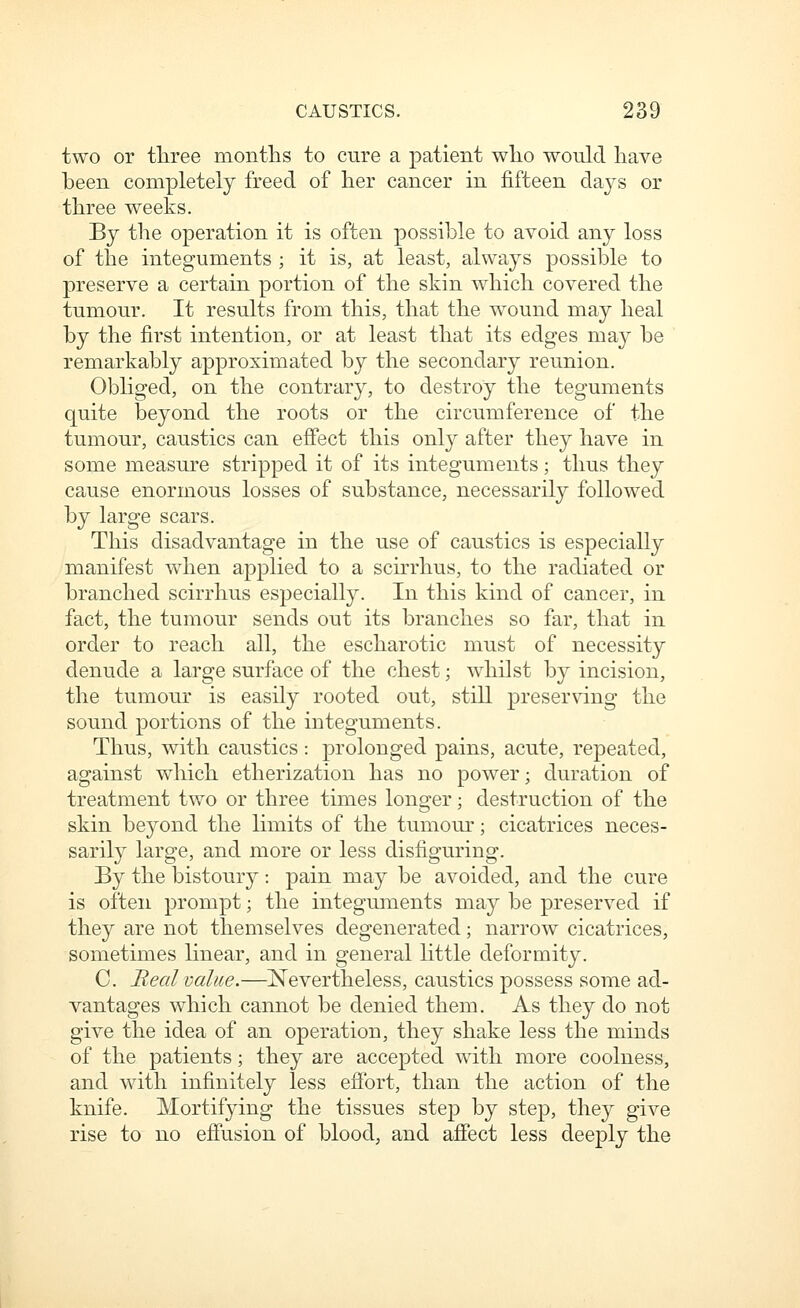 two or three montlis to cure a patient who would have been completely freed of her cancer in fifteen days or three weeks. By the operation it is often possible to avoid any loss of the integuments ; it is, at least, always possible to preserve a certain portion of the shin which covered the tumour. It results from this, that the wound may heal by the first intention, or at least that its edges may be remarkably approximated by the secondary reunion. Obhged, on the contrary, to destroy the teguments quite beyond the roots or the circumference of the tumour, caustics can effect this only after they have in some measure stripped it of its integuments; thus they cause enormous losses of substance, necessarily followed by large scars. This disadvantage in the use of caustics is especially manifest when applied to a scirrhus, to the radiated or branched scirrhus especially. In this kind of cancer, in fact, the tumour sends out its branches so far, that in order to reach all, the escharotic must of necessity denude a large surface of the chest; whilst by incision, the tumour is easily rooted out, still preserving the sound portions of the integuments. Thus, with caustics : prolonged pains, acute, repeated, against which etherization has no power; duration of treatment two or three times longer; destruction of the skin beyond the limits of the tumour; cicatrices neces- sarily large, and more or less disfiguring. By the bistoury : pain may be avoided, and the cure is often prompt; the integuments may be preserved if they are not themselves degenerated; narrow cicatrices, sometimes linear, and in general little deformity. C. Real value.—jSTevertheless, caustics possess some ad- vantages which cannot be denied them. As they do not give the idea of an operation, they shake less the minds of the patients; they are accepted with more coolness, and with infinitely less effort, than the action of the knife. Mortifying the tissues step by step, they give rise to no effusion of blood, and affect less deeply the