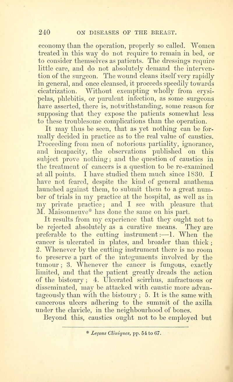 economy than the operation, properly so called. Women treated in this way do not require to remain in bed, or to consider themselves as patients. The dressings require little care, and do not absolutely demand the interven- tion of the surgeon. The wound cleans itself very rapidly in general, and once cleansed, it proceeds speedily towards cicatrization. Without exempting wholly from erysi- pelas, phlebitis, or purulent infection, as some surgeons have asserted, there is, notwithstanding, some reason for supposing that they expose the patients somewhat less to these troublesome complications than the operation. It may thus be seen, that as yet nothing can be for- mally decided in practice as to the real value of caustics. Proceeding from men of notorious partiality, ignorance, and incapacity, the observations published on this subject prove nothing; and the question of caustics in the treatment of cancers is a question to be re-examined at all points. I have studied them much since 1830. I have not feared, despite the kind of general anathema launched against them, to submit them to a great num- ber of trials in my practice at the hospital, as well as in my private practice; and I see with pleasure that M. Maisonneuve* has done the same on his part. It results from my experience that they ought not to be rejected absolutely as a curative means. They are preferable to the cutting instrument:—1. When the cancer is ulcerated in plates, and broader than thick; 2. Whenever by the cutting instrument there is no room to preserve a part of the integuments involved by the tumour; 3. Whenever the cancer is fungous, exactly limited, and that the patient greatly dreads the action of the bistoury ; 4. Ulcerated scirrhus, anfractuous or disseminated, may be attacked with caustic more advan- tageously than with the bistoury; 5. It is the same with cancerous ulcers adhering to the summit of the axilla under the clavicle, in the neighbourhood of bones. Beyond this, caustics ought not to be employed but * Legons Cliniques, pp. 54 to 67.