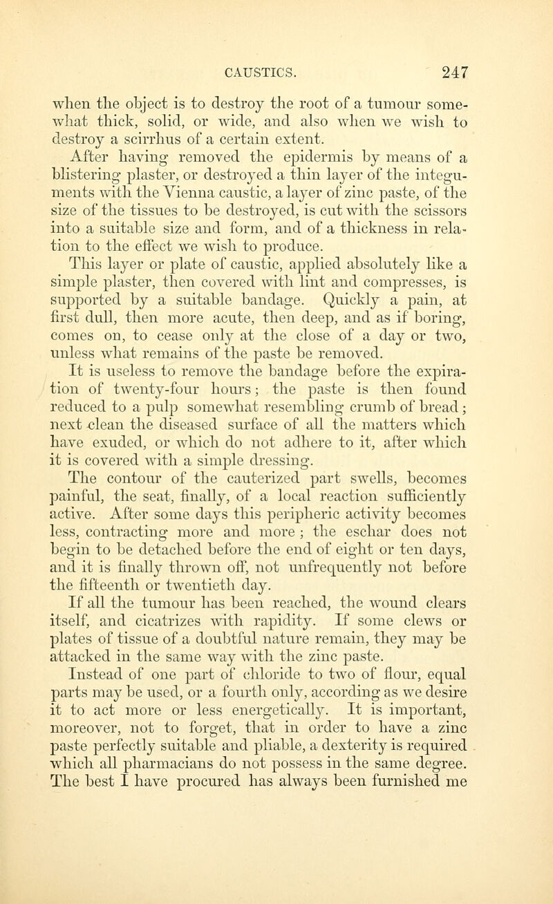 when the object is to destroy the root of a tumour some- v/hat thick, solid, or wide, and also when we wish to destroy a scirrhus of a certain extent. After having- removed the epidermis by means of a blistering plaster, or destroyed a thin layer of the integu- ments with the Vienna caustic, a laj^er of zinc paste, of the size of the tissues to be destroyed, is cut with the scissors into a suitable size and form, and of a thickness in rela- tion to the effect we wish to produce. This layer or plate of caustic, applied absolutely like a simple plaster, then covered with lint and compresses, is supported by a suitable bandage. Quickly a pain, at first dull, then more acute, then deep, and as if boring, comes on, to cease only at the close of a day or two, unless what remains of the paste be removed. It is useless to remove the bandage before the expira- tion of twenty-four hom'S; the paste is then found reduced to a pulp somewhat resembling crumb of bread; next <;lean the diseased surface of all the matters which have exuded, or which do not adhere to it, after which it is covered with a simple dressing. The contour of the cauterized part swells, becomes painful, the seat, finally, of a local reaction sufficiently active. After some days this peripheric activity becomes less, contracting more and more ; the eschar does not begin to be detached before the end of eight or ten days, and it is finally thrown off, not unfrequently not before the fifteenth or twentieth day. If all the tumour has been reached, the wound clears itself, and cicatrizes with rapidity. If some clews or plates of tissue of a doubtful nature remain, they may be attacked in the same way with the zinc paste. Instead of one part of chloride to two of flour, equal parts may be used, or a fourth only, according as we desire it to act more or less energetically. It is important, moreover, not to forget, that in order to have a zinc paste perfectly suitable and pliable, a dexterity is required which all pharmacians do not possess in the same degree. The best I have procured has always been furnished me