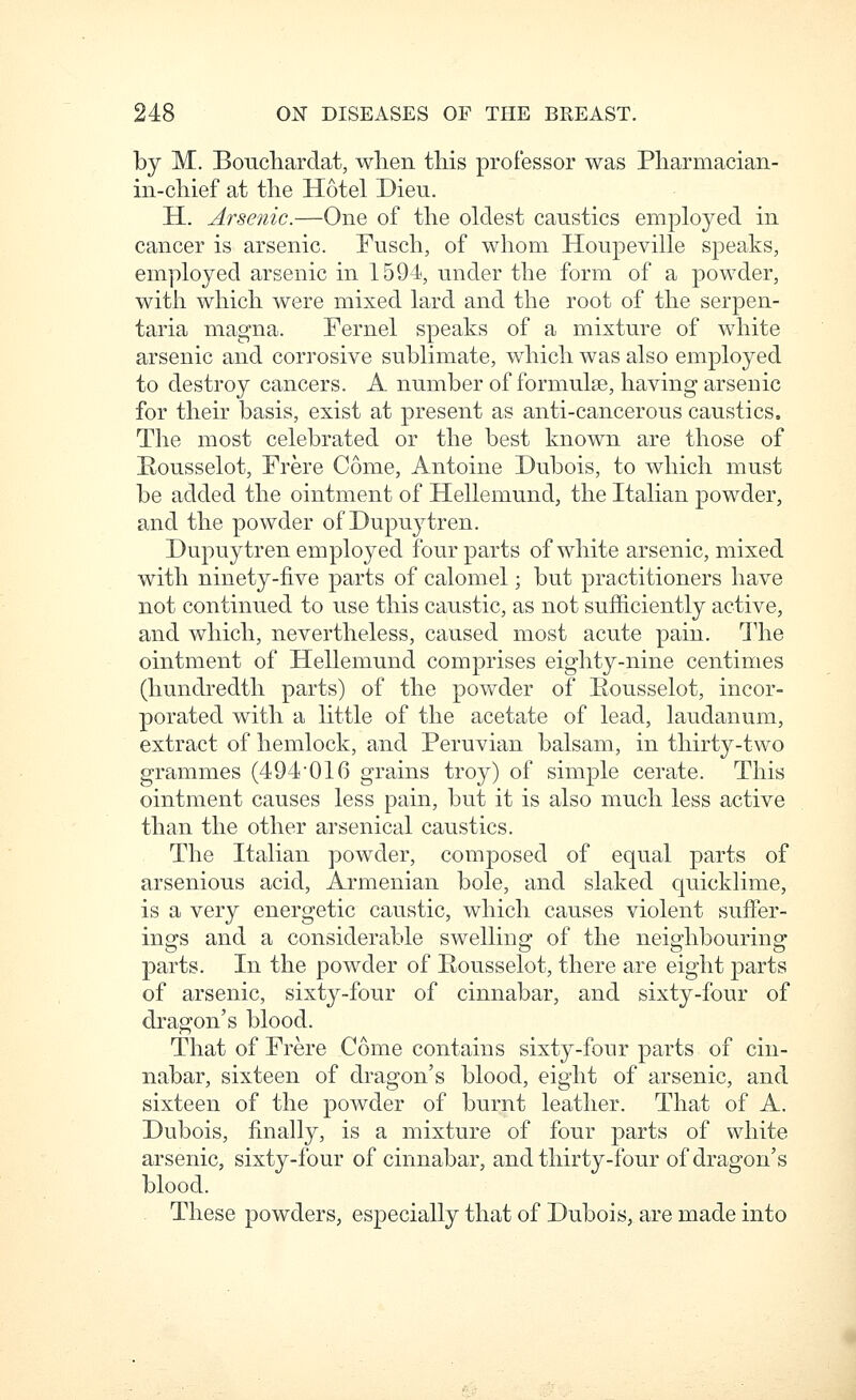 by M. Boucliardat, when this professor was Pharmacian- in-chief at the Hotel Dieu. H. Arsenic.—One of the oldest caustics employed in cancer is arsenic. Fusch, of whom Houpeville speaks, employed arsenic in 1594, under the form of a powder, with which were mixed lard and the root of the serpen- taria magna. Fernel speaks of a mixture of white arsenic and corrosive sublimate, which was also employed to destroy cancers. A number of formulae, having arsenic for their basis, exist at present as anti-cancerous caustics. The most celebrated or the best known are those of Rousselot, Frere Come, Antoine Dubois, to which must be added the ointment of Hellemund, the Italian powder, and the powder of Dupuytren. Dupuytren employed four parts of white arsenic, mixed with ninety-five parts of calomel; but practitioners have not continued to use this caustic, as not sufficiently active, and which, nevertheless, caused most acute pain. The ointment of Hellemund comprises eighty-nine centimes (hundredth parts) of the powder of Eousselot, incor- porated with a little of the acetate of lead, laudanum, extract of hemlock, and Peruvian balsam, in thirty-two grammes (494016 grains troy) of simple cerate. This ointment causes less pain, but it is also much less active than the other arsenical caustics. The Italian powder, composed of equal parts of arsenious acid, Armenian bole, and slaked quickUme, is a very energetic caustic, which causes violent suffer- ing:s and a considerable swellino: of the neis'hbourinp' parts. In the powder of Eousselot, there are eight parts of arsenic, sixty-four of cinnabar, and sixty-four of dragon's blood. That of Frere Come contains sixty-four parts of cin- nabar, sixteen of dragon's blood, eight of arsenic, and sixteen of the powder of burnt leather. That of A. Dubois, finally, is a mixture of four parts of white arsenic, sixty-four of cinnabar, and thirty-four of dragon's blood. These powders, especially that of Dubois, are made into