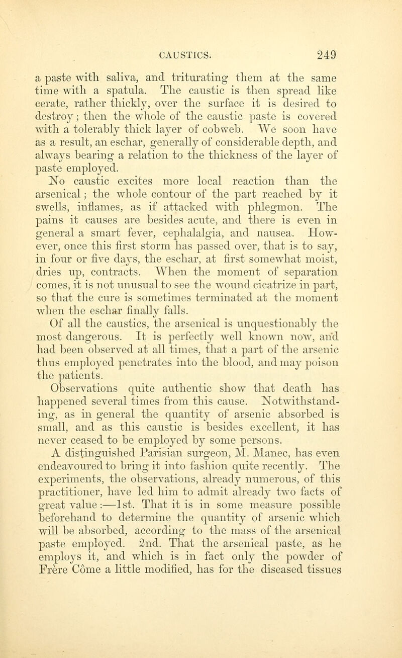 a paste with saliva, and triturating tliem at tlie same time with a spatula. The caustic is then spread like cerate, rather thickly, over the surface it is desired to destroy; then the whole of the caustic paste is covered with a tolerahly thick layer of cobweb. We soon have as a result, an eschar, generally of considerable dej)th, and always bearing a relation to the thickness of the layer of paste employed. No caustic excites more local reaction than the arsenical; the whole contour of the part reached by it swells, inflames, as if attacked with phlegmon. The pains it causes are besides acute, and there is even in general a smart fever, cephalalgia, and nausea. How- ever, once this first storm has passed over, that is to say, in four or five daj'S, the eschar, at first somewhat moist, dries up, contracts. When the moment of separation comes, it is not unusual to see the wound cicatrize in part, so that the cure is sometimes terminated at the moment when the eschar finally falls. Of all the caustics, the arsenical is unquestionably the most dangerous. It is perfectly well known now, and had been observed at all times, that a part of the arsenic thus employed penetrates into the blood, and may poison the patients. Observations quite authentic show that death has happened several times from this cause. Notwithstand- ing, as in general the quantity of arsenic absorbed is small, and as this caustic is besides excellent, it has never ceased to be employed by some persons. A distinguished Parisian surgeon, M. Manec, has even endeavoured to bring it into fashion quite recently. The experiments, the observations, already numerous, of this practitioner, have led him to admit already two facts of great value:—1st. That it is in some measure possible beforehand to determine the quantity of arsenic which will be absorbed, according to the mass of the arsenical paste employed. 2nd. That the arsenical paste, as he employs it, and which is in fact only the powder of Frere Come a little modified, has for the diseased tissues