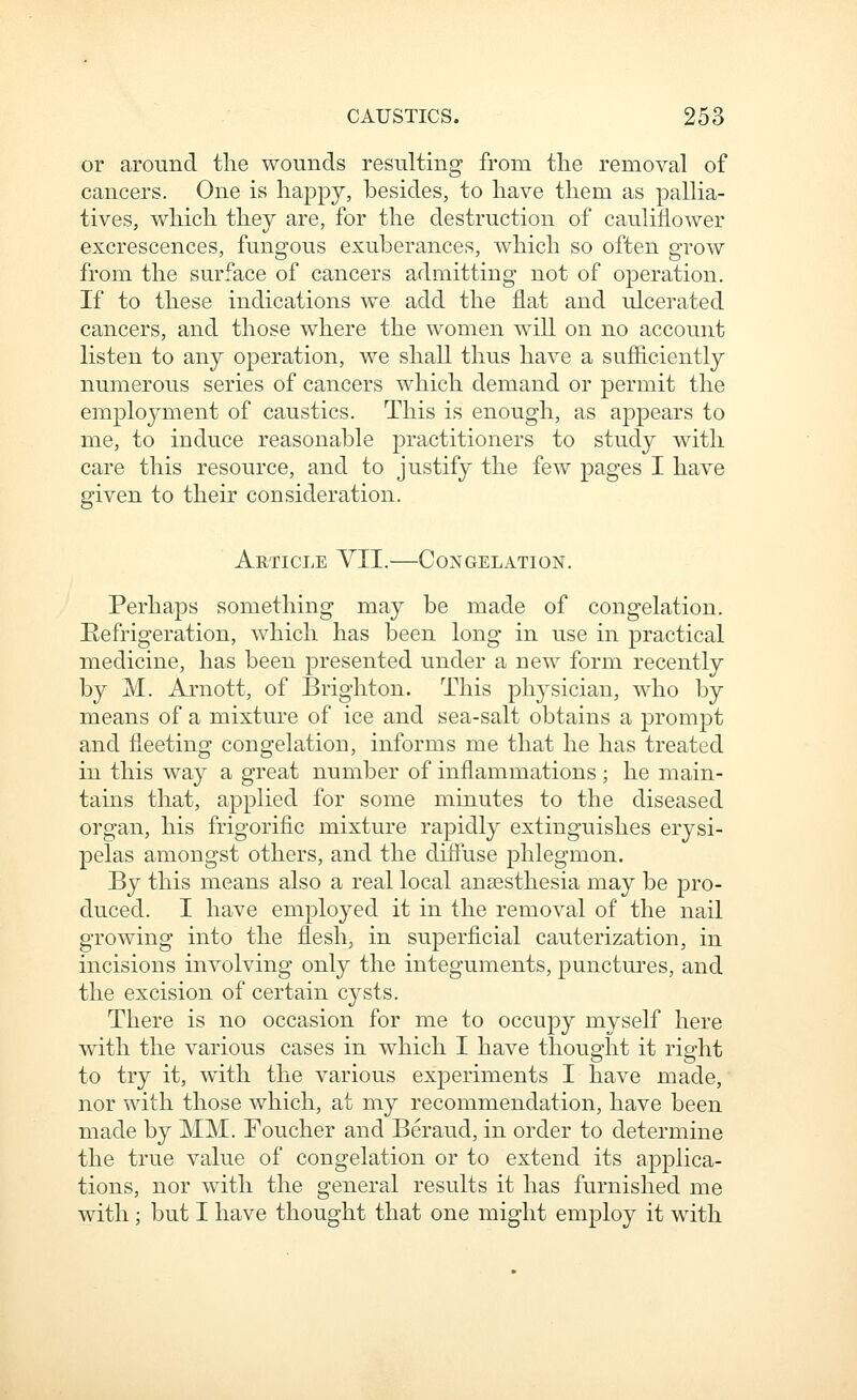 or around the wounds resulting from the removal of cancers. One is happy, besides, to have them as pallia- tives, which they are, for the destruction of cauliflower excrescences, fungous exuberances, which so often grow from the surface of cancers admitting not of operation. If to these indications we add the flat and ulcerated cancers, and those where the women will on no account listen to any operation, we shall thus have a sufficiently numerous series of cancers which demand or permit the employment of caustics. This is enough, as appears to me, to induce reasonable practitioners to study with care this resource, and to justify the few pages I have given to their consideration. Article YII.—Congelation. Perhaps something may be made of congelation. Refrigeration, which has been long in use in practical medicine, has been presented under a new form recently by M. Arnott, of Brighton. This physician, who by means of a mixture of ice and sea-salt obtains a prompt and fleeting congelation, informs me that he has treated in this way a great number of inflammations ; he main- tains that, applied for some minutes to the diseased organ, his frigorific mixture rapidly extinguishes erysi- pelas amongst others, and the diffuse phlegmon. By this means also a real local ansesthesia may be pro- duced. I have employed it in the removal of the nail growing into the flesh, in superficial cauterization, in incisions involving only the integuments, punctures, and the excision of certain cysts. There is no occasion for me to occupy myself here with the various cases in which I have thought it right to try it, with the various experiments I have made, nor with those which, at my recommendation, have been made by MM. Eoucher and Beraud, in order to determine the true value of congelation or to extend its applica- tions, nor with the general results it has furnished me with; but I have thought that one might employ it with