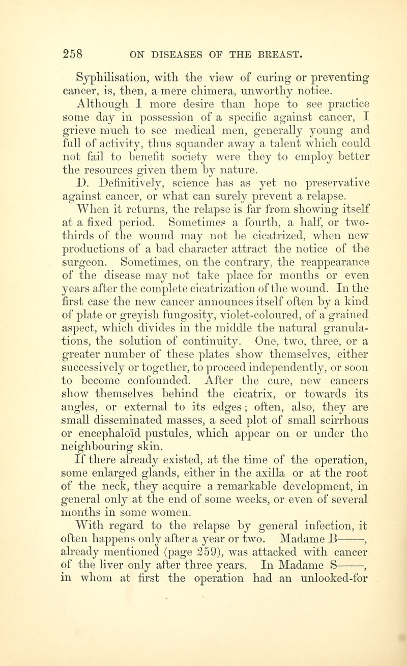 Sypliilisation, with, the view of curing or preventing cancer, is, then, a mere chimera, unworthy notice. Although I more desire than hope to see practice some clay in possession of a specific against cancer, I grieve much to see medical men, generally young and full of activity, thus squander away a talent which could not fail to benefit society were they to employ better the resources given them by nature. D. Definitively, science has as yet no preservative against cancer, or what can surely prevent a relapse. When it returns, the relapse is far from showing itself at a fixed period. Sometimes a fourth, a half, or two- thirds of the wound may not be cicatrized, when new productions of a bad character attract the notice of the surgeon. Sometimes, on the contrary, the reappearance of the disease may not take place for months or even years after the complete cicatrization of the wound. In the first case the new cancer announces itself often by a kind of plate or greyish fungosity, violet-coloured, of a grained aspect, which divides in the middle the natural granula- tions, the solution of continuity. One, two, three, or a greater number of these plates show themselves, either successively or together, to proceed independently, or soon to become confounded. After the cure, new cancers show themselves behind the cicatrix, or towards its angles, or external to its edges; often, also, they are small disseminated masses, a seed plot of small scirrhous or encephaloid pustules, which appear on or under the neighbouring skin. If there already existed, at the time of the operation, some enlarged glands, either in the axilla or at the root of the neck, they acquire a remarkable development, in general only at the end of some weeks, or even of several months in some women. With regard to the relapse by general infection, it often happens only after a year or two. Madame B , already mentioned (page 259), was attacked with cancer of the liver only after three years. In Madame S , in whom at first the operation had an unlooked-for