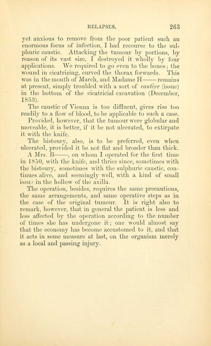 yet anxious to remove from the poor patient such an enormous focus of infection, I had recourse to the sul- phuric caustic. Attacking the tumour by portions, by reason of its vast size, I destroyed it wholly by four applications. We required to go even to the bones; the wound in cicatrizing, curved the thorax forwards. This was in the month of March, and Madame H remains at present, simply troubled with a sort of cautere (issue) in the bottom of the cicatricial excavation (December, 1853). The caustic of Vienna is too diffluent, gives rise too readily to a flow of blood, to be applicable to such a case. Provided, however, that the tumour were globular and moveable, it is better, if it be not ulcerated, to extirpate it with the knife. The bistoury, also, is to be preferred, even when ulcerated, provided it be not flat and broader than thick. A Mrs. B , on whom I operated for the first time in 1850, with the knife, and thrice since, sometimes with the bistoury, sometimes with the sulphuric caustic, con- tinues alive, and seemingly well, with a kind of small issu3 in the hollow of the axilla. The operation, besides, requires the same precautions, the same arrangements, and same operative steps as in the case of the original tumour. It is right also to remark, however, that in general the patient is less and less affected by the operation according to the number of times she has undergone it; one would almost say that the economy has become accustomed to it, and that it acts in some measure at last, on the organism merely as a local and passing injury.