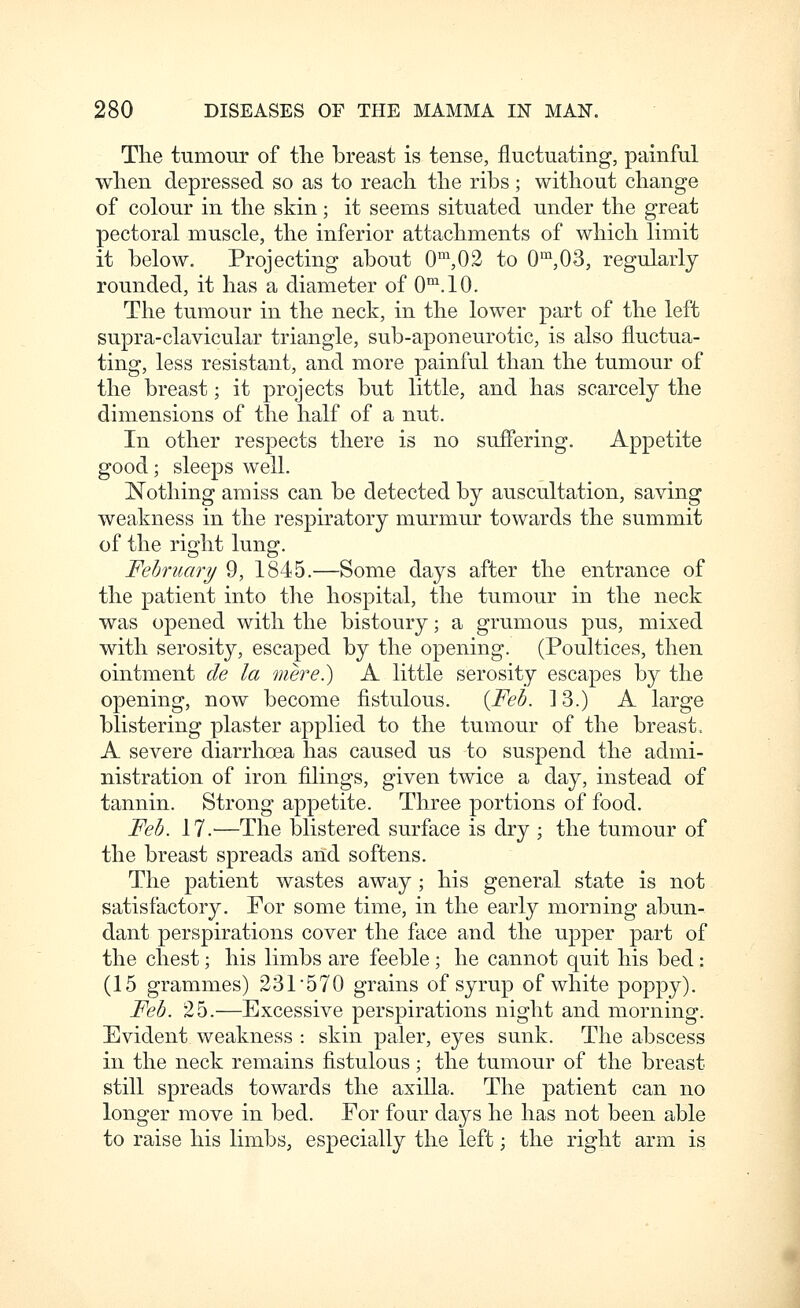The tumour of the breast is tense, fluctuating, painful when depressed so as to reach the ribs; without change of colour in the skin; it seerns situated under the great pectoral muscle, the inferior attachments of which limit it below. Projecting about 0'^,02 to 0^^03, regularly rounded, it has a diameter of 0'^\10. The tumour in the neck, in the lower part of the left supra-clavicular triangle, sub-aponeurotic, is also fluctua- ting, less resistant, and more painful than the tumour of the breast; it projects but little, and has scarcely the dimensions of the half of a nut. In other respects there is no suifering. Appetite good; sleeps well. Nothing amiss can be detected by auscultation, saving weakness in the respiratory murmur towards the summit of the risfht lung;. February 9, 1845.—Some days after the entrance of the patient into the hospital, the tumour in the neck was opened with the bistoury; a grumous pus, mixed with serosity, escaped by the opening. (Poultices, then ointment de la mere?) A little serosity escapes by the opening, now become fistulous. {Feb. 13.) A large blistering plaster applied to the tumour of the breast, A severe diarrhoea has caused us to suspend the admi- nistration of iron filings, given twice a day, instead of tannin. Strong appetite. Three portions of food. Feb. 17.'—The blistered surface is dry ; the tumour of the breast spreads and softens. The patient wastes away; his general state is not satisfactory. For some time, in the early morning abun- dant perspirations cover the face and the upper part of the chest; his limbs are feeble ; he cannot quit his bed : (15 grammes) 231 570 grains of syrup of white poppy). Feb. 25.—Excessive perspirations night and morning. Evident weakness : skin paler, eyes sunk. The abscess in the neck remains fistulous; the tumour of the breast still spreads towards the axilla. The patient can no longer move in bed. For four days he has not been able to raise his limbs, especially the left; the right arm is