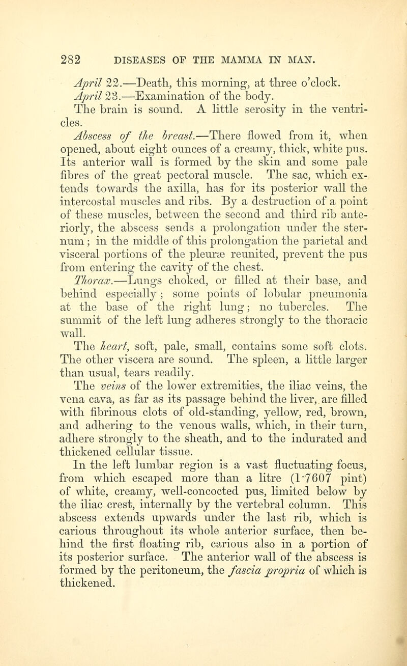 April 22.—Deatli, this morning, at tliree o'clock. April 2^d.—Examination of the body. The brain is sound. A little serosity in the ventri- cles. Abscess of the breast.—There flowed from it, when opened, about eight ounces of a creamy, thick, white pus. Its anterior wall is formed by the skin and some pale fibres of the great pectoral muscle. The sac, which ex- tends towards the axilla, has for its posterior wall the intercostal mus(jles and ribs. By a destruction of a point of these muscles, between the second and third rib ante- riorly, the abscess sends a prolongation under the ster- num ; in the middle of this prolongation the parietal and visceral portions of the pleurae reunited, prevent the pus from entering the cavity of the chest. Thorax.—Lungs choked, or filled at their base, and behind especially ; some points of lobular pneumonia at the base of the right lung; no tubercles. The summit of the left lung adheres strongly to the thoracic wall. The heart, soft, pale, small, contains some soft clots. The other viscera are sound. The spleen, a little larger than usual, tears readily. The veins of the lower extremities, the iliac veins, the vena cava, as far as its passage behind the liver, are filled with fibrinous clots of old-standing, yellow, red, brown, and adhering to the venous walls, which, in their turn, adhere strongly to the sheath, and to the indurated and thickened cellular tissue. In the left lumbar region is a vast fluctuating focus, from which escaped more than a litre (1*7607 pint) of white, creamy, well-concocted pus, limited below by the iliac crest, internally by the vertebral column. This abscess extends upwards under the last rib, which is carious throughout its whole anterior surface, then be- hind the first floating rib, carious also in a portion of its posterior surface. The anterior wall of the abscess is formed by the peritoneum, the fascia propria of which is thickened.