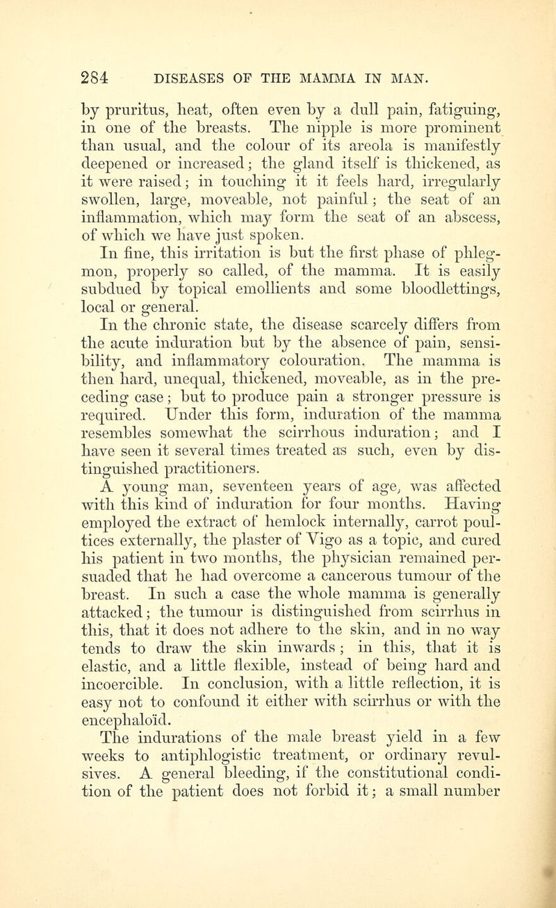 by pruritus, heat, often even by a dull pain, fatiguing, in one of the breasts. The nipple is more prominent than usual, and the colour of its areola is manifestly deepened or increased; the gland itself is thickened, as it were raised; in touching it it feels hard, irregularly swollen, large, moveable, not painful; the seat of an inflammation, which may form the seat of an abscess, of which we have just spoken. In fine, this irritation is but the first phase of phleg- mon, properly so called, of the mamma. It is easily subdued by topical emollients and some bloodlettings, local or general. In the chronic state, the disease scarcely differs from the acute induration but by the absence of pain, sensi- bility, and inflammatory colouration. The mamma is then hard, unequal, thickened, moveable, as in the pre- ceding case; but to produce pain a stronger pressure is required. Under this form, induration of the mamma resembles somewhat the scirrhous induration; and I have seen it several times treated as such, even by dis- tinguished practitioners. A young man, seventeen years of age, was affected with this kind of induration for four months. Having employed the extract of hemlock internally, carrot poul- tices externally, the plaster of Yigo as a topic, and cured his patient in two months, the physician remained per- suaded that he had overcome a cancerous tumour of the breast. In such a case the whole mamma is generally attacked; the tumour is distinguished from scirrhus in this, that it does not adhere to the skin, and in no way tends to draw the skin inwards; in this, that it is elastic, and a little flexible, instead of being hard and incoercible. In conclusion, with a little reflection, it is easy not to confound it either with scirrhus or with the encephaloid. The indurations of the male breast yield in a few weeks to antiphlogistic treatment, or ordinary revul- sives. A general bleeding, if the constitutional condi- tion of the patient does not forbid it; a small number