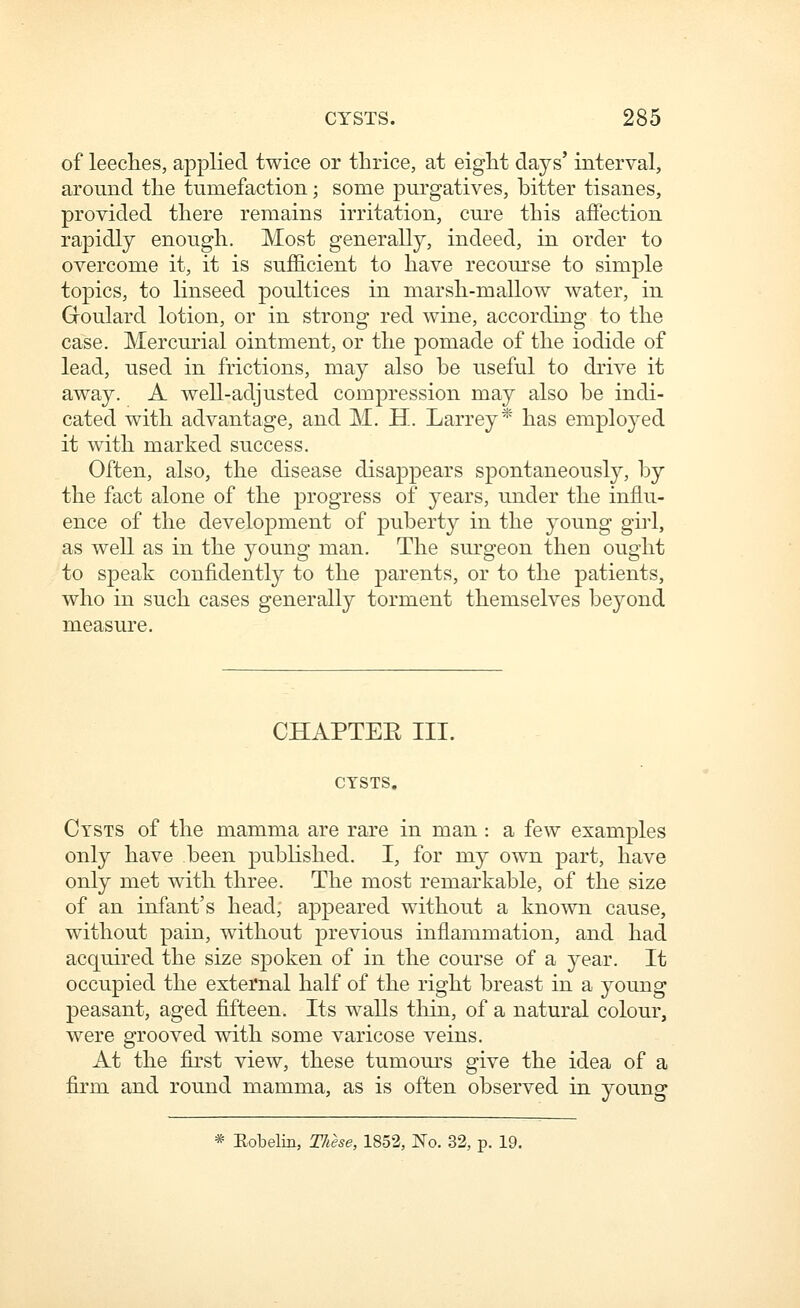 of leeclies, applied twice or thrice, at eight days' interval, around the tumefaction; some purgatives, bitter tisanes, provided there remains irritation, cure this affection rapidly enough. Most generally, indeed, in order to overcome it, it is suf&cient to have recourse to simple topics, to linseed poultices in marsh-mallow water, in Goulard lotion, or in strong red wine, according to the case. Mercurial ointment, or the pomade of the iodide of lead, used in frictions, may also be useful to drive it away. A well-adjusted compression may also be indi- cated with advantage, and M. H. Larrey* has employed it with marked success. Often, also, the disease disappears spontaneously, by the fact alone of the progress of years, under the influ- ence of the development of puberty in the young girl, as well as in the young man. The surgeon then ought to speak confidently to the parents, or to the patients, who in such cases generally torment themselves beyond measure. CHAPTER III. CYSTS. Cysts of the mamma are rare in man : a few examples only have been published. I, for my own part, have only met with three. The most remarkable, of the size of an infant's head; appeared without a known cause, without pain, without previous inflammation, and had acquired the size spoken of in the course of a year. It occupied the external half of the right breast in a young peasant, aged fifteen. Its walls thin, of a natural colour, were grooved with some varicose veins. At the first view, these tumours give the idea of a firm and round mamma, as is often observed in young * Eobelin, These, 1852, I^o. 32, p. 19.