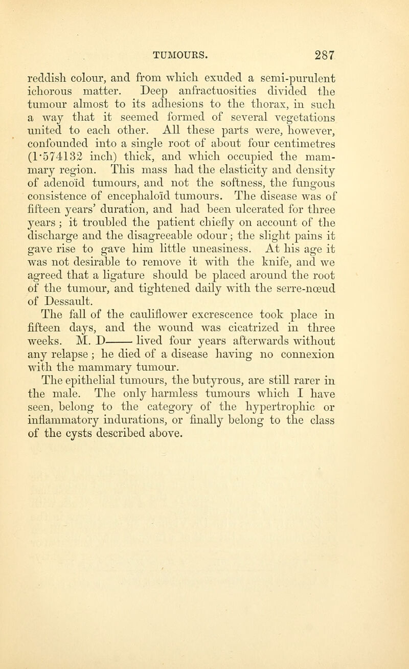 reddish, colour, and from wliich exuded a semi-purulent ichorous matter. Deep anfractuosities divided the tumour almost to its adhesions to the thorax, in such a way that it seemed formed of several vegetations united to each other. All these parts were, however, confounded into a single root of about four centimetres (1 5 7413 2 inch) thick, and which occupied the mam- mary region. This mass had the elasticity and density of adenoid tumours, and not the softness, the fungous consistence of encephaloid tumours. The disease was of fifteen years' duration, and had been ulcerated for three years ; it troubled the patient chiefly on account of the discharge and the disagreeable odour; the slight pains it gave rise to gave him little uneasiness. At his age it was not desirable to remove it with the knife, and we agreed that a ligature should be placed around the root of the tumour, and tightened daily with the serre-noeud of Dessault. The fall of the cauliflower excrescence took place in fifteen days, and the wound was cicatrized in three weeks. M. D lived four years afterwards without any relapse; he died of a disease having no connexion with the mammary tumour. The epithelial tumours, the butyrous, are still rarer in the male. The only harmless tumours which I have seen, belong to the category of the hypertrophic or inflammatory indurations, or finally belong to the class of the cysts described above.