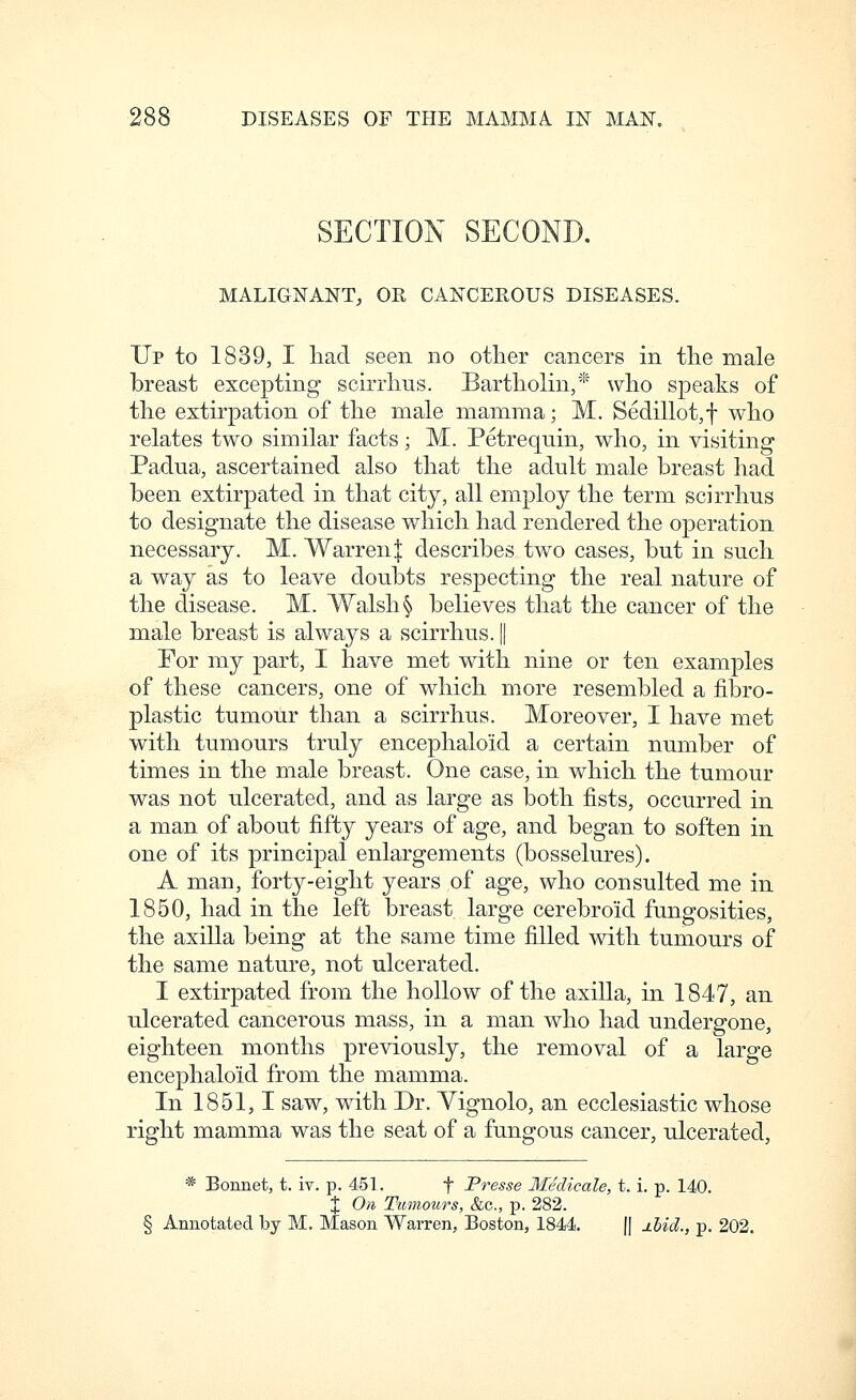 SECTION SECOND, MALIGNANT, OR CANCEROUS DISEASES. Up to 1839, I had seen no other cancers in the male breast excepting scirrhus. Bartholin,* who speaks of the extirpation of the male mamma; M. Sedillot,f who relates two similar facts; M. Petrequin, who, in visiting Padua, ascertained also that the adult male breast had been extirpated in that city, all employ the term scirrhus to designate the disease which had rendered the operation necessary. M. Warren:]: describes two cases, but in such a way as to leave doubts respecting the real nature of the disease. M. Walsh § believes that the cancer of the male breast is always a scirrhus. || For my part, I have met with nine or ten examples of these cancers, one of which more resembled a fibro- plastic tumour than a scirrhus. Moreover, I have met with tumours truly encephaloid a certain number of times in the male breast. One case, in which the tumour was not ulcerated, and as large as both fists, occurred in a man of about fifty years of age, and began to soften in one of its principal enlargements (bosselures). A man, forty-eight years of age, who consulted me in 1850, had in the left breast large cerebroid fungosities, the axilla being at the same time filled with tumours of the same nature, not ulcerated. I extirpated from the hollow of the axilla, in 1847, an ulcerated cancerous mass, in a man who had undergone, eighteen months previously, the removal of a large encephaloid from the mamma. In 1851,1 saw, with Dr. Yignolo, an ecclesiastic whose right mamma was the seat of a fungous cancer, ulcerated, * Bonnet, t. iv. p. 451. f Presse Medicale, t. i. p. 140. X On Tumours, &c., p. 282. Annotated by M. Mason Warren, Boston, 1844. |[ j.hid., p. 202.