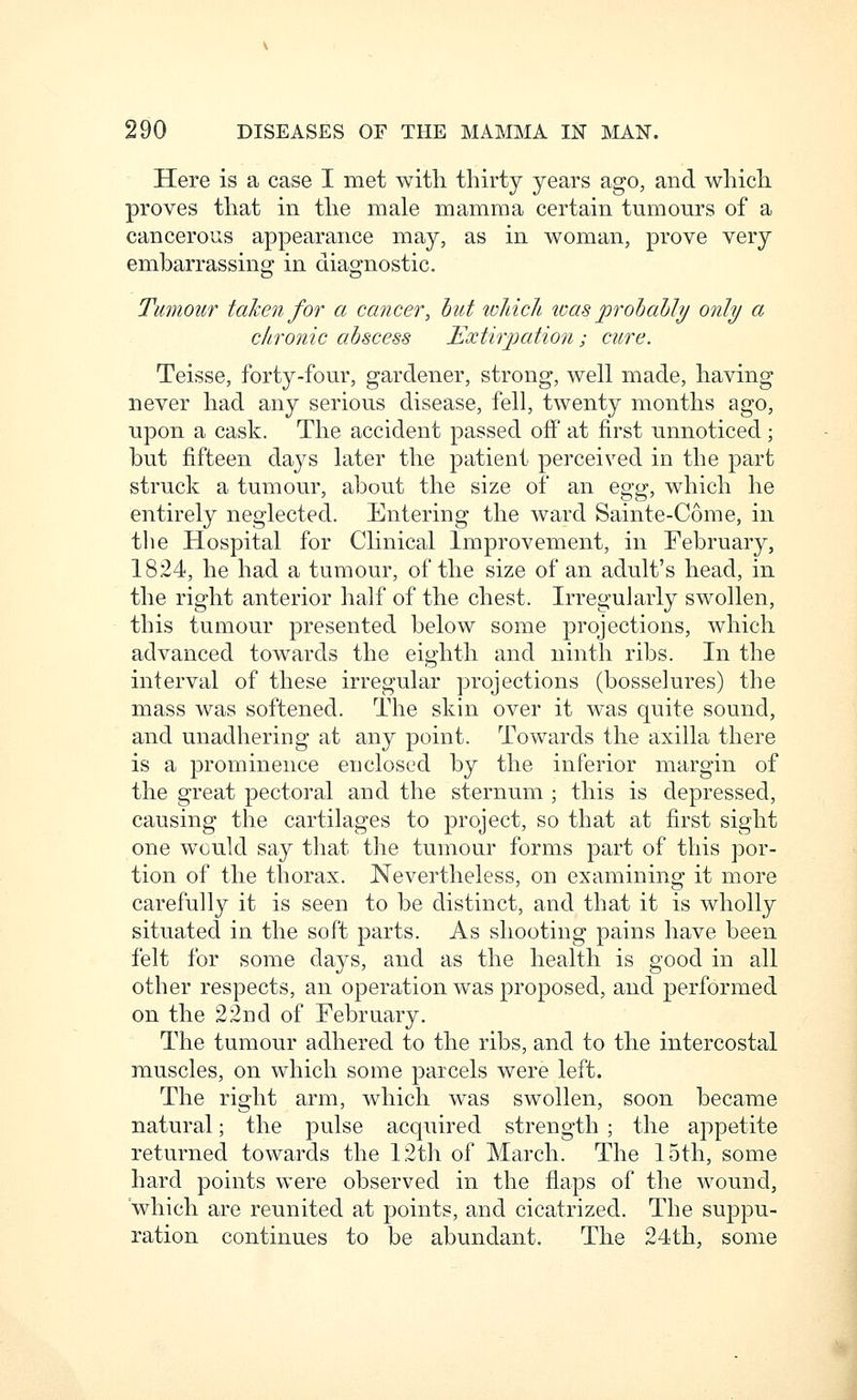 Here is a case I met with thirty years ago, and which proves that in the male mamma certain tumours of a cancerous appearance may, as in woman, prove very embarrassing in diagnostic. Tumour taken for a cancer, hut luJncJt. loas prohahly only a chronic abscess JExthjiation; cure. Teisse, forty-four, gardener, strong, well made, having never had any serious disease, fell, twenty months ago, upon a cask. The accident passed off at first unnoticed; but fifteen days later the patient perceived in the part struck a tumour, about the size of an ^^^^^, which he entirely neglected. Entering the ward Sainte-Come, in the Hospital for Clinical Improvement, in February, 1824, he had a tumour, of the size of an adult's head, in the right anterior half of the chest. Irregularly swollen, this tumour presented below some projections, which advanced towards the eighth and ninth ribs. In the interval of these irregular projections (bosselures) the mass was softened. The skin over it was quite sound, and unadhering at any point. Towards the axilla there is a prominence enclosed by the inferior margin of the great pectoral and the sternum ; this is depressed, causing the cartilages to project, so that at first sight one would say tliat the tumour forms part of this por- tion of the thorax. Nevertheless, on examining it more carefully it is seen to be distinct, and that it is wholly situated in the soft parts. As shooting pains have been felt for some days, and as the health is good in all other respects, an operation was proposed, and performed on the 22nd of February. The tumour adhered to the ribs, and to the intercostal ra.uscles, on which some parcels were left. The right arm, which was swollen, soon became natural; the pulse acquired strength ; the appetite returned towards the 12th of March. The 15th, some hard points were observed in the flaps of the wound, which are reunited at points, and cicatrized. The suppu- ration continues to be abundant. The 24th, some