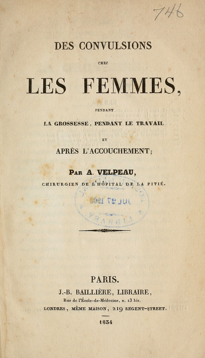 /y'b DES CONVULSIONS LES FEMMES, LA GROSSESSE , PEÎVDAIVT LE TRAVAIL ET APRÈS L'ACCOUCHEMENT; Par a. VELPEAU, CHIRURGIEN DE li'HOPITAL DE LA PITIÉ. ;«>i-i T** Éiii E4fCM PARIS. J.-B. BAILLIÈRE, LIBRAIRE, Rue de l'Ecole-de-Me'decine, n. l3 bis. LONDRES, MÊME MAISON, 2I9 REGENT-§TREET. 1854