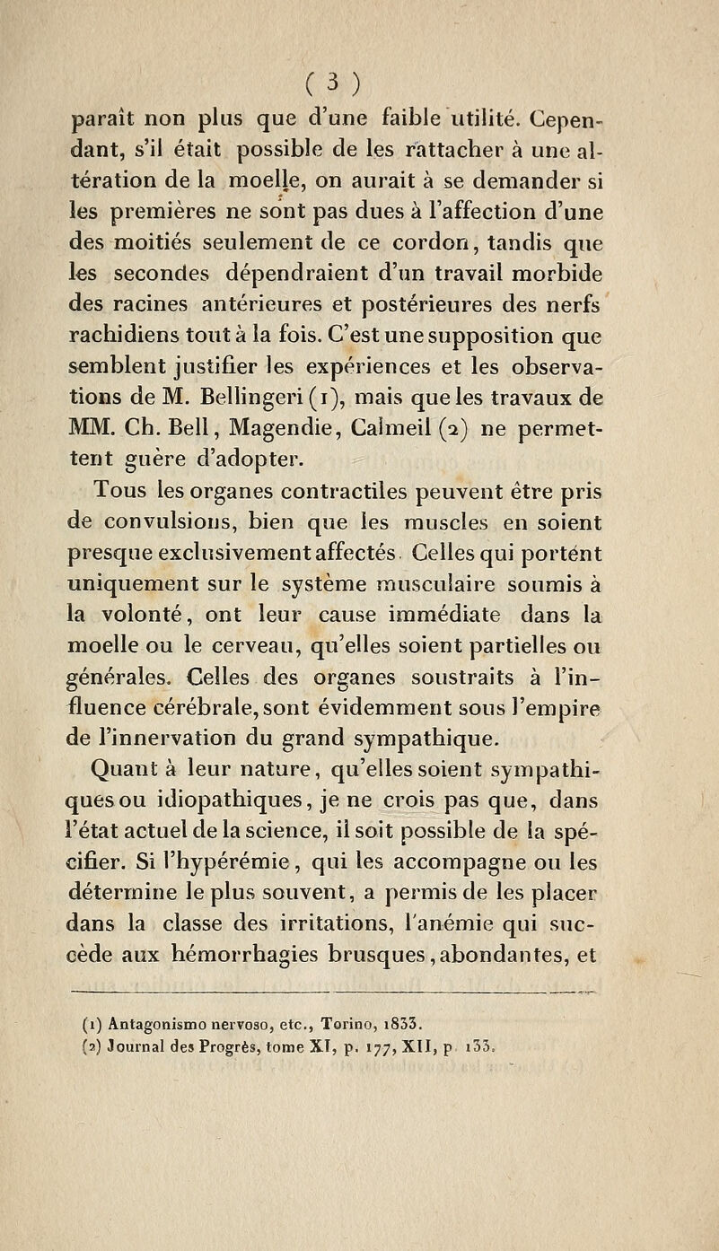 paraît non plus que d'une faible utilité. Cepen- dant, s'il était possible de les riattacher à une al- tération de la moelle, on aurait à se demander si les premières ne sont pas dues à l'affection d'une des moitiés seulement de ce cordon, tandis que les secondes dépendraient d'un travail morbide des racines antérieures et postérieures des nerfs rachidiens tout à la fois. C'est une supposition que semblent justifier les expériences et les observa- tions de M. Bellingeri(i), mais que les travaux de MM. Ch. Bell, Magendie, Calmeil (i) ne permet- tent guère d'adopter. Tous les organes contractiles peuvent être pris de convulsions, bien que les muscles en soient presque exclusivement affectés Celles qui portent uniquement sur le système musculaire soumis à la volonté, ont leur cause immédiate dans la moelle ou le cerveau, qu'elles soient partielles ou générales. Celles des organes soustraits à l'in- fluence cérébrale, sont évidemment sous l'empire de l'innervation du grand sympathique. Quant à leur nature, qu'elles soient sympathi- quesou idiopathiques, je ne crois pas que, dans l'état actuel de la science, il soit possible de la spé- cifier. Si l'hypérémie, qui les accompagne ou les détermine le plus souvent, a permis de les placer dans la classe des irritations, l'anémie qui suc- cède aux hémorrhagies brusques,abondantes, et (i) Antagonisme nervoso, etc., Torino, i853. (2) Journal des Progrès, tome XI, p. 177, XII, p i53.