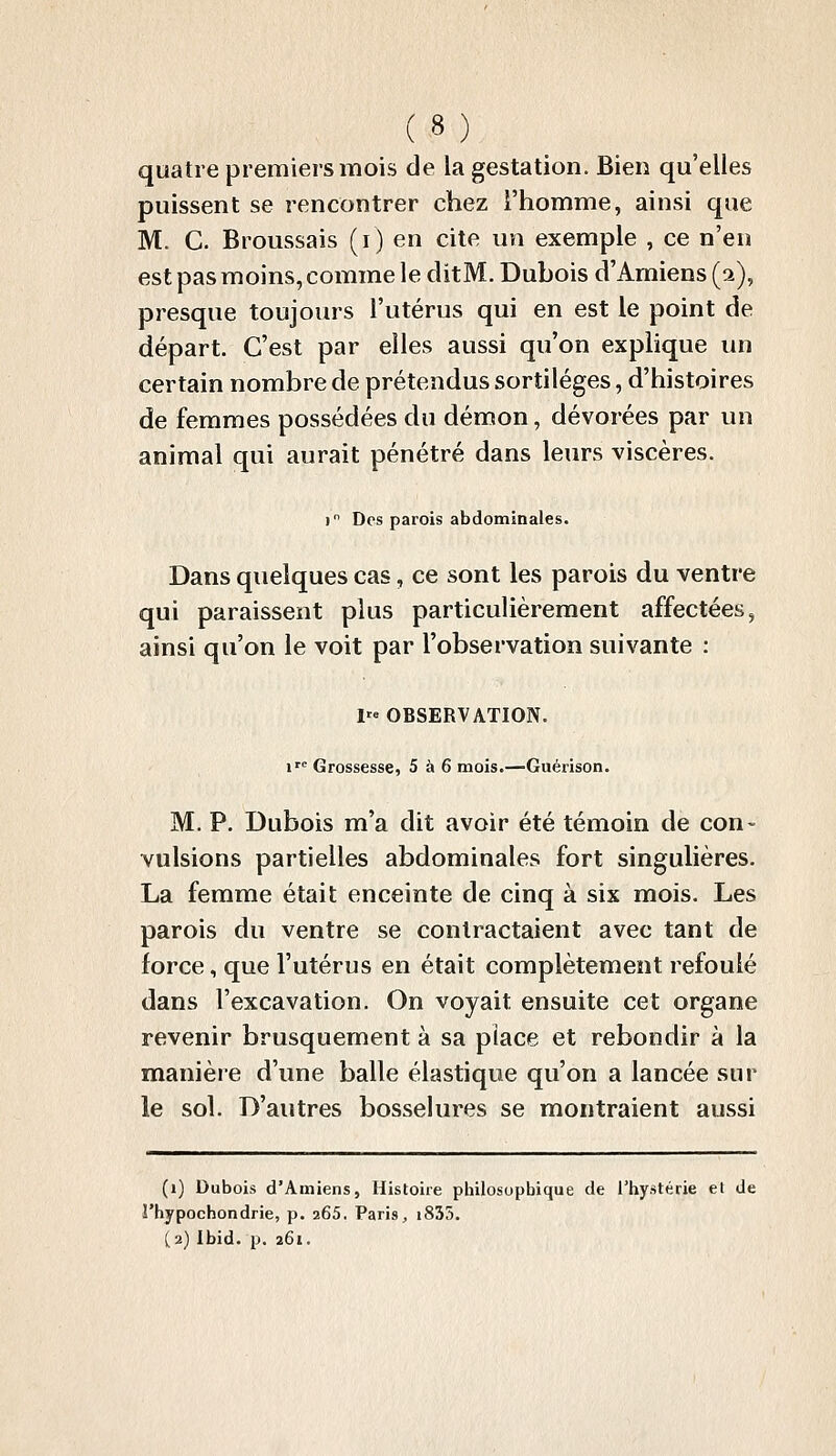 quatre premiers mois de la gestation. Bien qu'elles puissent se rencontrer chez l'homme, ainsi que M. C. Broussais (i) en cite un exemple , ce n'en est pas moins, comme le ditM. Dubois d'Amiens (a), presque toujours l'utérus qui en est le point de départ. C'est par elles aussi qu'on explique un certain nombre de prétendus sortilèges, d'histoires de femmes possédées du démon, dévorées par un animal qui aurait pénétré dans leurs viscères. i Des parois abdominales. Dans quelques cas, ce sont les parois du ventre qui paraissent plus particulièrement affectées, ainsi qu'on le voit par l'observation suivante : 1« OBSERVATION. 1^ Grossesse, 5 à 6 mois.—Guérison. M. P. Dubois m'a dit avoir été témoin de con- vulsions partielles abdominales fort singulières. La femme était enceinte de cinq à six mois. Les parois du ventre se contractaient avec tant de force, que l'utérus en était complètement refoulé dans l'excavation. On voyait ensuite cet organe revenir brusquement à sa place et rebondir à la manière d'une balle élastique qu'on a lancée sur le sol. D'autres bosselures se montraient aussi (i) Dubois d'Amiens, Histoire philosopbique de l'hystérie et de î'hypochondrie, p. 265. Paris;, i835. (2) Ibid. p. 261.