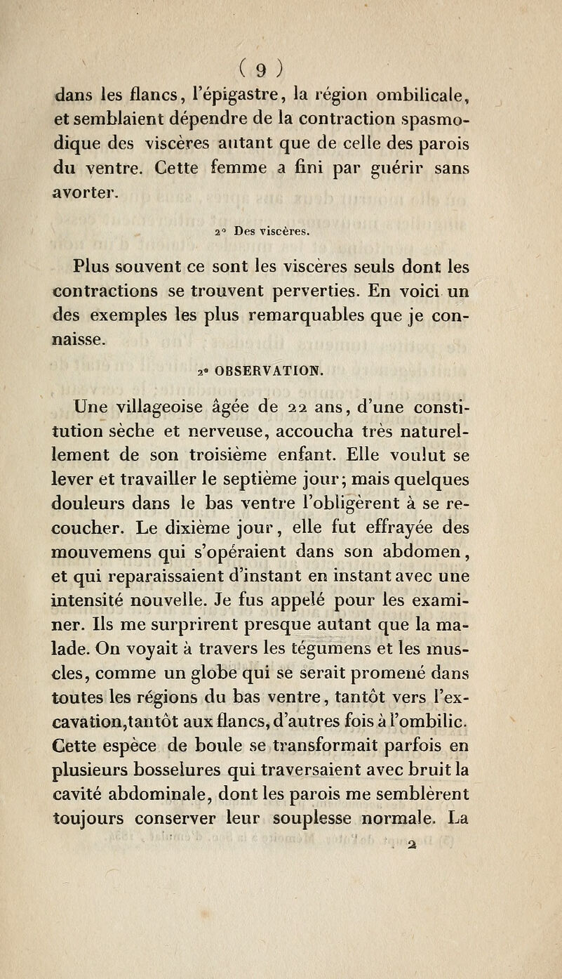 dans les flancs, l'épigastre, la région ombilicale, et semblaient dépendre de la contraction spasmo- dique des viscères autant que de celle des parois du ventre. Cette femme a fini par guérir sans avorter. 2 Des viscères. Plus souvent ce sont les viscères seuls dont les contractions se trouvent perverties. En voici un des exemples les plus remarquables que je con- naisse. 2* OBSERVATION. Une villageoise âgée de 22 ans, d'une consti- tution sèche et nerveuse, accoucha très naturel- lement de son troisième enfant. Elle voulut se lever et travailler le septième jour; mais quelques douleurs dans le bas ventre l'obligèrent à se re- coucher. Le dixième jour, elle fut effrayée des mouvemens qui s'opéraient dans son abdomen, et qui reparaissaient d'instant en instant avec une intensité nouvelle. Je fus appelé pour les exami- ner. Ils me surprirent presque autant que la ma- lade. On voyait à travers les tégumens et les mus- cles, comme un globe qui se serait promené dans toutes les régions du bas ventre, tantôt vers l'ex- cavation,tantôt aux flancs, d'autres fois à l'ombilic. Cette espèce de boule se transformait parfois en plusieurs bosselures qui traversaient avec bruit la cavité abdominale, dont les parois me semblèrent toujours conserver leur souplesse normale. La . a