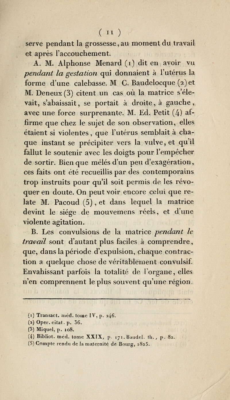 (  ) serve pendant la grossesse, au moment du travail et après l'accouchement. A. M. Alphonse Menard (i) dit en avoir vu pendant la gestation qui donnaient à l'utérus la forme d'une calebasse. M C. Baudelocque (2) et M. Deneux (3) citent un cas où la matrice s'éle- vait, s'abaissait, se portait à droite, à gauche, avec une force surprenante. M. Ed. Petit (4) af- firme que chez le sujet de son observation, elles étaient si violentes, que l'utérus semblait à cha- que instant se précipiter vers la vulve, et qu'il fallut le soutenir avec les doigts pour l'empêcher de sortir. Bien que mêlés d'un peu d'exagération, ces faits ont été recueillis par des contemporains trop instruits pour qu'il soit permis de les révo- quer en doute. On peut voir encore celui que re- late M. Pacoud (5), et dans lequel la matrice devint le siège de mouvemens réels, et d'une violente agitation. B. Les convulsions de la matrice pendant le travail sont d'autant plus faciles à comprendre, que, dans la période d'expulsion, chaque contrac- tion a quelque chose de véritablement convulsif. Envahissant parfois la totalité de l'organe, elles n'en comprennent le plus souvent qu'une région. (i) Transact. méd. tome IV, p. 246. (3) Oper. citât, p. 36. (5) Miquel, p. 108. (4) Bibliot. méd. tome XXIX, p. iji.Baudel. th.