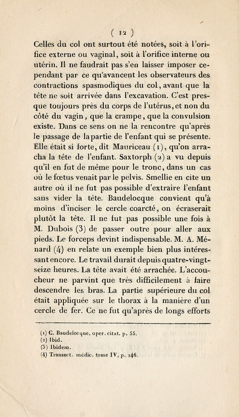 (.. ) Celles du col ont surtout été notées, soit à l'ori- fice externe ou vaginal, soit à l'orifice interne ou utérin. Il ne faudrait pas s'en laisser imposer ce- pendant par ce qu'avancent les observateurs des contractions spasmodiques du col, avant que la tête ne soit arrivée dans l'excavation. C'est pres- que toujours près du corps de l'utérus,et non du côté du vagin, que la crampe, que la convulsion existe. Dans ce sens on ne la rencontre qu'après le passage de la partie de l'enfant qui se présente. Elle était si forte, dit Mauriceau (i), qu'on arra- cha la tête de l'enfant. Saxtorph (u) a vu depuis qu'il en fut de même pour le tronc, dans un cas où le fœtus venait par le pelvis. Smellie en cite un autre où il ne fut pas possible d'extraire l'enfant sans vider la tête. Baudelocque convient qu'à moins d'inciser le cercle coarcté, on écraserait plutôt la tête. Il ne fut pas possible une fois à M. Dubois (3) de passer outre pour aller aux pieds. Le forceps devint indispensable. M. A. Mé- nard (4) en relate un exemple bien plus intéres- sant encore. Le travail durait depuis quatre-vingt- seize heures. La tête avait été arrachée. L'accou- cheur ne parvint que très difficilement à faire descendre les bras. La partie supérieure du col était appliquée sur le thorax à la manière d'un cercle de fer. Ce ne fut qu'après de longs efforts (i) C. Baudelocque, opcr. citât, p. 55. (2) Ibid. (5) Ibidem.