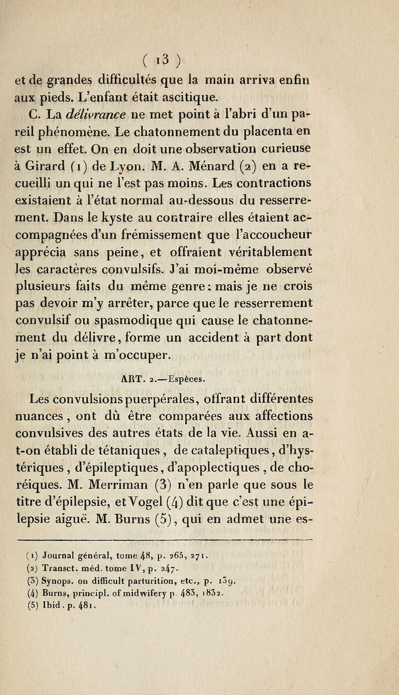 ( -3) et de grandes difficultés que la main arriva enfin aux pieds. L'enfant était ascitique. C. La délivrance ne met point à l'abri d'un pa- reil phénomène. Le cliatonnement du placenta en est un effet. On en doit une observation curieuse à Girard (i) de Lyon. M. A. Ménard (2) en a re- cueilli un qui ne l'est pas moins. Les contractions existaient à l'état normal au-dessous du resserre- ment. Dans le kyste au contraire elles étaient ac- compagnées d'un frémissement que l'accoucheur apprécia sans peine, et offraient véritablement les caractères convulsifs. 3'ai moi-même observé plusieurs faits du même genre; mais je ne crois pas devoir m'y arrêter, parce que le resserrement convulsif ou spasmodique qui cause le chatonne- raent du délivre, forme un accident à part dont je n'ai point à m'occuper. ART. 2.—Espèces. Les convulsions puerpérales, offrant différentes nuances, ont dû être comparées aux affections convulsives des autres états de la vie. Aussi en a- t-on établi de tétaniques , de cataleptiques, d'hys- tériques , d'épileptiques, d'apoplectiques , de cho- réiques. M. Merriman (3) n'en parle que sous le titre d'épilepsie, etVogel (4) dit que c'est une épi- lepsie aiguë. M. Burns (5), qui en admet une es- (i) Journal général, tome 48, p. 265, 271. (2) Transct. méd. tome IV, p. 247- (5) Synops. on difficult parturition, etc., p. lôy. (4) Burns, principl. of midwifery p 4^3, i832.