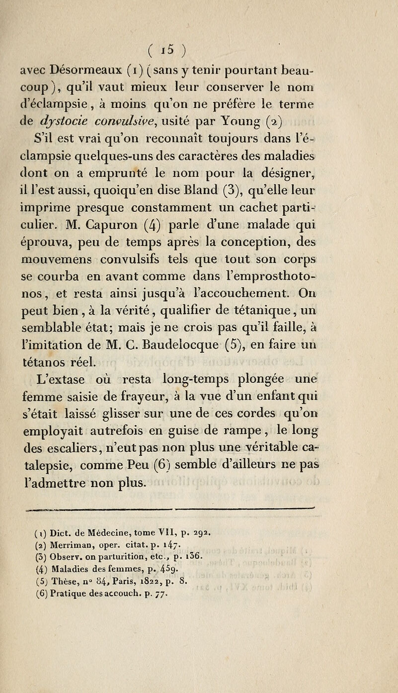 avec Désormeaux (i) (sans y tenir pourtant beau- coup), qu'il vaut mieux leur conserver le nom d'éclarapsie, à moins qu'on ne préfère le terme de djsiocie convuhive^ usité par Young (2) S'il est vrai qu'on reconnaît toujours dans l'é- clampsie quelques-uns des caractères des maladies dont on a emprunté le nom pour la désigner, il l'est aussi, quoiqu'en dise Bland (3), qu'elle leur imprime presque constamment un cachet parti- culier. M. Capuron (4) parle d'une malade qui éprouva, peu de temps après la conception, des mouvemens convulsifs tels que tout son corps se courba en avant comme dans l'emprosthoto- nos, et resta ainsi jusqu'à l'accouchement. On peut bien , à la vérité, qualifier de tétanique, un semblable état; mais je ne crois pas qu'il faille, à l'imitation de M. G. Baudelocque (5), en faire un tétanos réel. L'extase où resta long-temps plongée une femme saisie de frayeur, à la vue d'un enfant qui s'était laissé glisser sur une de ces cordes qu'on employait autrefois en guise de rampe, le long des escaliers, n'eut pas non plus une véritable ca- talepsie, comme Peu (6) semble d'ailleurs ne pas l'admettre non plus. ( i) Dict. de Médecine, tome Vil, p. 292. (2) Merriman, oper. citât, p. i47- (3) Observ. on parturition, etc., p. i36. (4) Maladies des femmes, p. 459- (5) Thèse, n 84, Paris, 1822, p. 8. (6) Pratique des aceouch. p. 77.