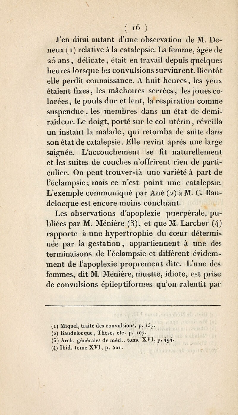 J'en dirai autant d'une observation de M. De- neux (i) relative à la catalepsie. La femme, âgée de 25 ans, délicate, était en travail depuis quelques heures lorsque les convulsions survinrent. Bientôt elle perdit connaissance. A huit heures, les yeux étaient fixes, les mâchoires serrées, les joues co- lorées, le pouls dur et lent, la respiration comme suspendue, les membres dans un état de demi- raideur. Le doigt, porté sur le col utérin, réveilla un instant la malade, qui retomba de suite dans son état de catalepsie. Elle revint après une large saignée. L'accouchement se fit naturellement et les suites de couches n'offrirent rien de parti- culier. On peut trouver-là une variété à part de l'éclampsie; mais ce n'est point une catalepsie. L'exemple communiqué par Ané (2) à M. C. Bau- delocque est encore moins concluant. Les observations d'apoplexie puerpérale, pu- bliées par M. Ménière (3), et que M. Larcher (4) rapporte à une hypertrophie du cœur détermi- née par la gestation, appartiennent à une des terminaisons de l'éclampsie et diffèrent évidem- ment de l'apoplexie proprement dite. L'une des femmes, dit M. Ménière, muette, idiote, est prise de convulsions épileptiformes qu'on ralentit par (i) Miquel, traité des convulsions, p. iSj. (2) Baudelocque, Thèse, etc. p. 107. (3) Arch. générales de méd.. tome XVI, p.i (4) Ibid. tome XVI, p. 5ai.