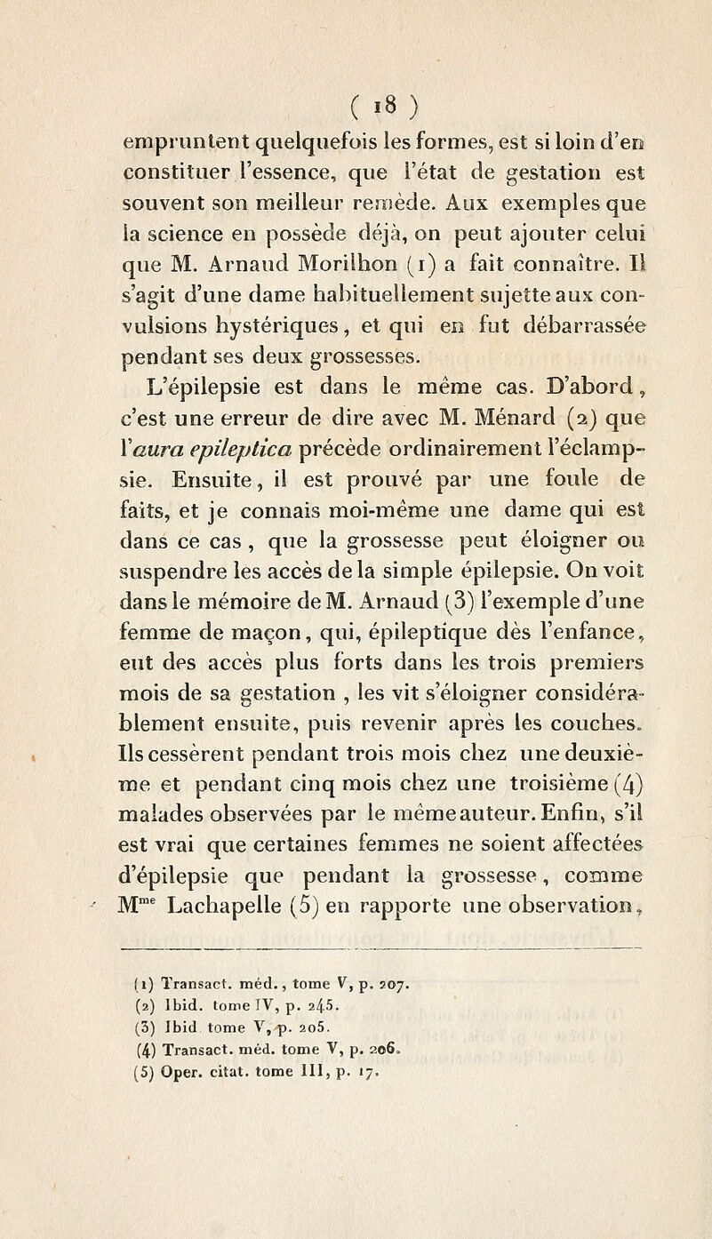 ( «8) empruntent quelquefois les formes, est si loin d'en constituer l'essence, que l'état de gestation est souvent son meilleur remède. Aux exemples que la science en possède déjà, on peut ajouter celui que M. Arnaud Morilhon (i) a fait connaître. Il s'agit d'une dame habituellement sujette aux con- vulsions hystériques, et qui en fut débarrassée pendant ses deux grossesses. L'épilepsie est dans le même cas. D'abord, c'est une erreur de dire avec M. Ménard (2) que Vaura epileptica précède ordinairement l'éclamp- sie. Ensuite, il est prouvé par une foule de faits, et je connais moi-même une dame qui est dans ce cas , que la grossesse peut éloigner ou suspendre les accès de la simple épilepsie. On voit dans le mémoire de M. Arnaud (3) l'exemple d'une femme de maçon, qui, épileptique dès l'enfance, eut des accès plus forts dans les trois premiers mois de sa gestation , les vit s'éloigner considéra- blement ensuite, puis revenir après les couches. Ils cessèrent pendant trois mois chez une deuxiè- me et pendant cinq mois chez une troisième (4) malades observées par le même auteur. Enfin, s'il est vrai que certaines femmes ne soient affectées d'épilepsie que pendant la grossesse, comme M^ Lachapelle (5) en rapporte une observation. (i) Transact. méd., tome V, p. 207. (2) Ibid. tome IV, p. 245. (3) Ibid tome V,^. 2o5. (4) Transact. méd. tome V, p. 206.