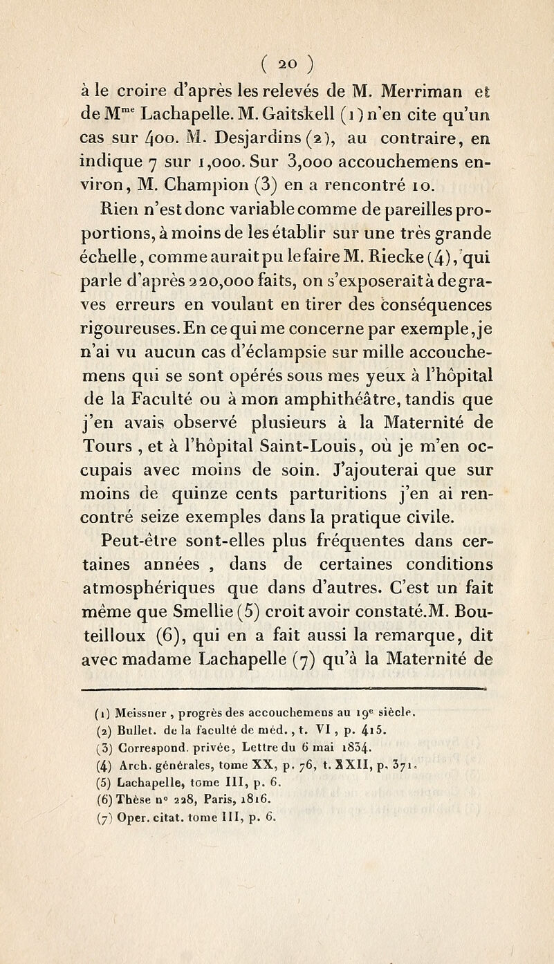 à le croire d'après les relevés de M. Merriman et de M^ Lachapeile. M.Gaitskell (i) n'en cite qu'un cas sur 4oo. M. Desjardins (a), au contraire, en indique 7 sur 1,000. Sur 3,ooo accouchemens en- viron, M. Champion (3) en a rencontré 10. Rien n'est donc variable comme de pareilles pro- portions, à moins de les établir sur une très grande échelle, comme aurait pu le faire M. Riecke (4) /qui parle d'après 320,000 faits, on s'exposerait à de gra- ves erreurs en voulant en tirer des conséquences rigoureuses. En ce qui me concerne par exemple, je n'ai vu aucun cas d'éclampsie sur mille accouche- mens qui se sont opérés sous mes yeux à Fhôpital de la Faculté ou à mon amphithéâtre, tandis que j'en avais observé plusieurs à la Maternité de Tours , et à l'hôpital Saint-Louis, où je m'en oc- cupais avec moins de soin. J'ajouterai que sur moins de quinze cents parturitions j'en ai ren- contré seize exemples dans la pratique civile. Peut-être sont-elles plus fréquentes dans cer- taines années , dans de certaines conditions atmosphériques que dans d'autres. C'est un fait même que Smellie(5) croit avoir constaté.M. Bou- teilloux (6), qui en a fait aussi la remarque, dit avec madame Lachapeile (7) qu'à la Maternité de (i) Meissner , progrès des accouchemens au ig* siècle. (2) Bullet. de la faculté de méd., t. VI , p. 4i5. (3) Correspond, privée, Lettre du 6 mai i834. (4) Arch. générales, tome XX, p. 76, t. SXII, p. 371, (5) Lachapeile, tome HI, p. 6. (6) Thèse n 228, Paris, 1816. (7) Oper. citât, tome III, p. 6.