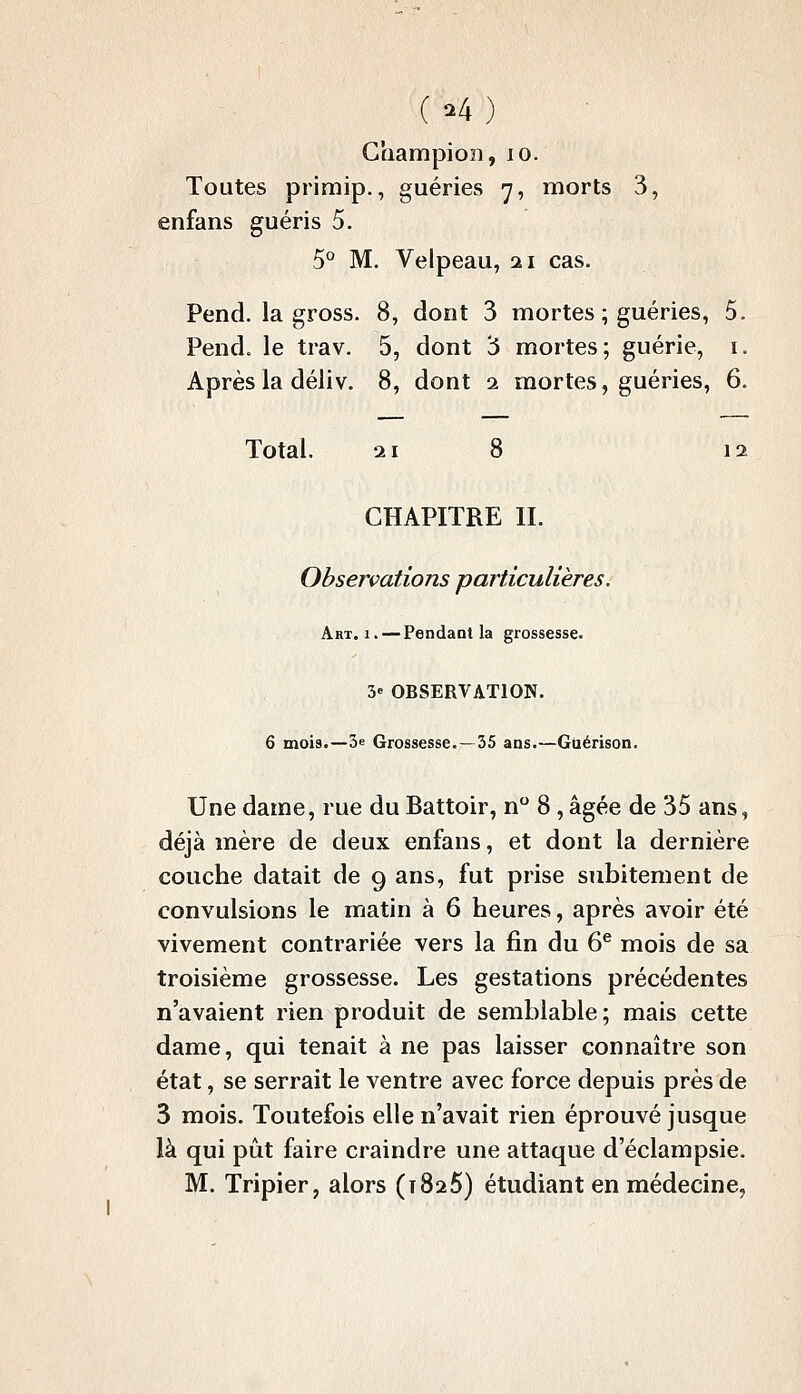 ( ^4 ) Champion, lo. Toutes primip., guéries 7, morts 3, enfans guéris 5. 5° M. Velpeau, 21 cas. Pend, la gross. 8, dont 3 mortes ; guéries, 5. Pend, le trav. 5, dont 3 mortes; guérie, i. Après la déiiv. 8, dont 1 mortes, guéries, 6. Total. 21 8 12 CHAPITRE IL Observations particulières. Art. 1. — Pendaot la grossesse. 3» OBSERVATION. 6 mois.—3e Grossesse.—35 ans.—Guérison. Une dame, rue du Battoir, n 8, âgée de 35 ans, déjà mère de deux enfans, et dont la dernière couche datait de 9 ans, fut prise subitement de convulsions le matin à 6 heures, après avoir été vivement contrariée vers la fin du 6^ mois de sa troisième grossesse. Les gestations précédentes n'avaient rien produit de semblable; mais cette dame, qui tenait à ne pas laisser connaître son état, se serrait le ventre avec force depuis près de 3 mois. Toutefois elle n'avait rien éprouvé jusque là qui pût faire craindre une attaque d'éclampsie.