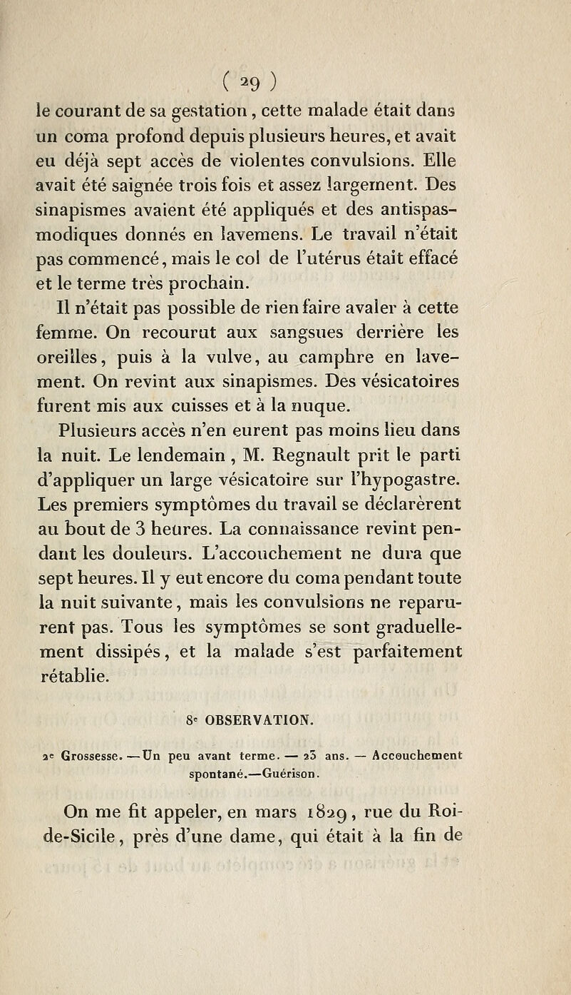 (-9) le courant de sa gestation, cette malade était dans un coma profond depuis plusieurs heures, et avait eu déjà sept accès de violentes convulsions. Elle avait été saignée trois fois et assez largement. Des sinapismes avaient été appliqués et des antispas- modiques donnés en lavemens. Le travail n'était pas commencé, mais le col de l'utérus était effacé et le terme très prochain. Il n'était pas possible de rien faire avaler à cette femme. On recourut aux sangsues derrière les oreilles, puis à la vulve, au camphre en lave- ment. On revint aux sinapismes. Des vésicatoires furent mis aux cuisses et à la nuque. Plusieurs accès n'en eurent pas moins lieu dans la nuit. Le lendemain, M. Regnault prit le parti d'appliquer un large vésicatoire sur l'hypogastre. Les premiers symptômes du travail se déclarèrent au bout de 3 heures. La connaissance revint pen- dant les douleurs. L'accouchement ne dura que sept heures. Il y eut encore du coma pendant toute la nuit suivante, mais les convulsions ne reparu- rent pas. Tous les symptômes se sont graduelle- ment dissipés, et la malade s'est parfaitement rétablie. 8' OBSERVATION, ae Grossesse. —Un peu avant terme. — aS ans. — Accouchement spontané.—Guérison. On me fit appeler, en mars i8ag, rue du Roi- de-Sicile, près d'une dame, qui était à la fin de