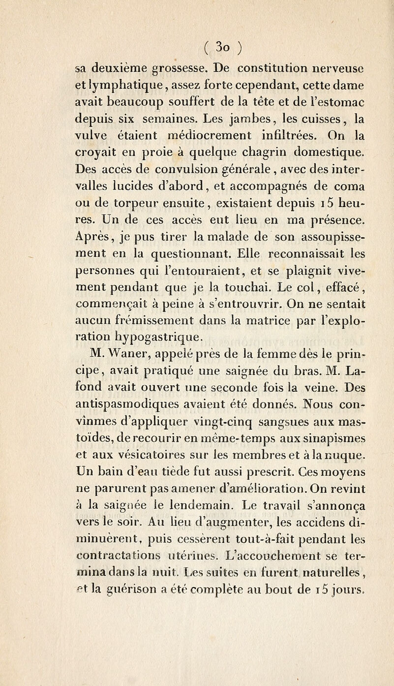 sa deuxième grossesse. De constitution nerveuse et lymphatique, assez forte cependant, cette dame avait beaucoup souffert de la tête et de l'estomac depuis six semaines. Les jambes, les cuisses, la vulve étaient médiocrement infiltrées. On la croyait en proie à quelque chagrin domestique. Des accès de convulsion générale, avec des inter- valles lucides d'abord, et accompagnés de coma ou de torpeur ensuite, existaient depuis i5 heu- res. Un de ces accès eut lieu en ma présence. Après, je pus tirer la malade de son assoupisse- ment en la questionnant. Elle reconnaissait les personnes qui l'entouraient, et se plaignit vive- ment pendant que je la touchai. Le col, effacé, commençait à peine à s'entrouvrir. On ne sentait aucun frémissement dans la matrice par l'explo- ration hypogastrique. M. Waner, appelé près de la femme dès le prin- cipe , avait pratiqué une saignée du bras. M. La- fond avait ouvert une seconde fois la veine. Des antispasmodiques avaient été donnés. Nous con- vînmes d'appliquer vingt-cinq sangsues aux mas- toïdes, de recourir en même-temps aux sinapismes et aux vésicatoires sur les membres et à la nuque. Un bain d'eau tiède fut aussi prescrit. Ces moyens ne parurent pas amener d'amélioration. On revint à la saignée le lendemain. Le travail s'annonça vers le soir. Au lieu d'augmenter, les accidens di- minuèrent, puis cessèrent tout-à-fait pendant les contractations utérines. L'accouchement se ter- mina dans la nuit. Les suites en furent naturelles, et la guérison a été complète au bout de 15 jours.