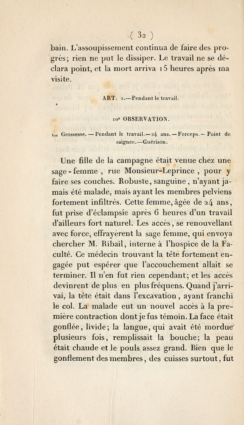 bain. L'assoupissement continua de faire des pro- grès ; rien ne put le dissiper. Le travail ne se dé- clara point, et la mort arriva 15 heures après ma visite. ART. 2,—Pendant le travail. 10' OBSERVATION. Ire Grossesse. — Pendant le travail. — 24 ans. — Forceps.—Point de saignée.—Guérison. Une fille de la campagne était venue chez une sage - femme , rue Monsieur-Leprince , pour y faire ses couches. Robuste, sanguine , n'ayant ja- mais été malade, mais ayant les membres pelviens fortement infiltrés. Cette femme, âgée de i[\ ans, fut prise d'éclampsie après 6 heures d'un travail d'ailleurs fort naturel. Les accès, se renouveliant avec force, effrayèrent la sage femme, qui envoya chercher M. Ribail, interne à l'hospice de la Fa- culté. Ce médecin trouvant la tête fortement en- gagée put espérer que l'accouchement allait se terminer. Il n'en fut rien cependant; et les accès devinrent de plus en plusfréquens. Quand j'arri- vai, la tête était dans l'excavation, ayant franchi le col. La malade eut un nouvel accès à la pre- mière contraction dont je fus témoin. La face était gonflée, livide; la langue, qui avait été mordue plusieurs fois, remplissait la bouche; la peau était chaude et le pouls assez grand. Bien que le gonflement des membres, des cuisses surtout, fut