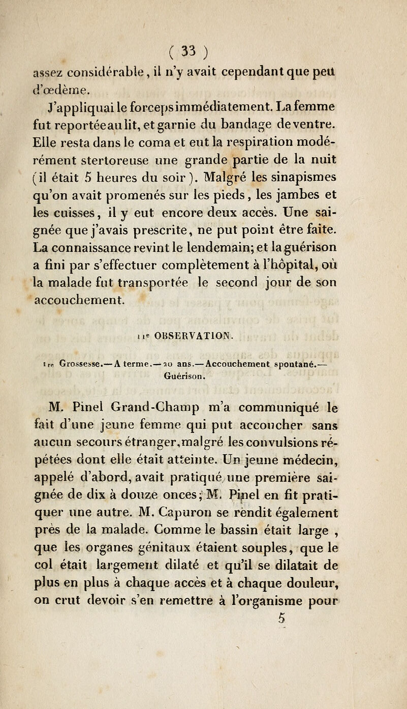 assez considérable, il n'y avait cependant que peil d'œdème. J'appliquai le forceps immédiatement. La femme fut reportéeaii lit, et garnie du bandage de ventre. Elle resta dans le coma et eut la respiration modé- rément sterloreuse une grande partie de la nuit (il était 5 heures du soir ). Malgré les sinapismes qu'on avait promenés sur les pieds, les jambes et les cuisses, il y eut encore deux accès. Une sai- gnée que j'avais prescrite, ne put point être faite. La connaissance revint le lendemain; et la guérison a fini par s'effectuer complètement à l'hôpital, où la malade fut transportée le second jour de son accouchement. iie OBSERVATION. Ire Grossesse.— A terme.— so ans.— Accouchement spontané.— Guérison. M. Pinel Grand-Champ m'a communiqué le fait d'une jeune femme qui put accoucher sans aucun secours étranger,malgré les convulsions ré- pétées dont elle était atteinte. Un jeune médecin, appelé d'abord, avait pratiqué une première sai- gnée de dix à douze onces; M. Pi^el en fit prati- quer une autre. M. Capuron se rendit également près de la malade. Gomme le bassin était large , que les organes génitaux étaient souples, que le col était largement dilaté et qu'il se dilatait de plus en plus à chaque accès et à chaque douleur, on crut devoir s'en remettre à l'organisme pour 5