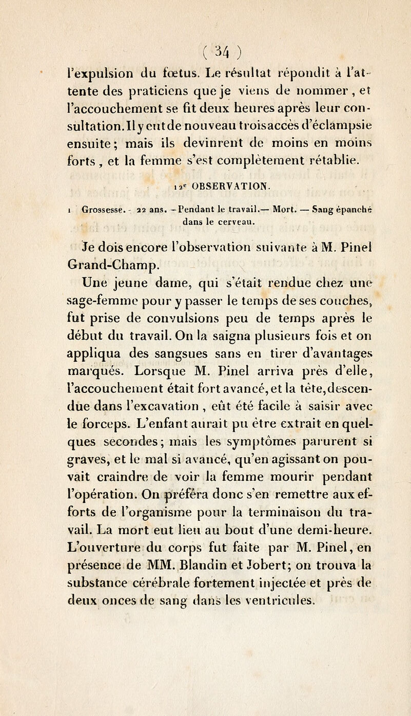 l'expulsion du foetus. Le résultat répondit à l'at tente des praticiens que je viens de nommer , et l'accouchement se fit deux heures après leur con- sultation.Ilyeutde nouveau troisaccèsd'éclàmpsie ensuite ; mais ils devinrent de moins en moins forts, et la femme s'est complètement rétablie. i2« OBSERVATION. I Grossesse.- 22 ans.—Pendant le travail.— Mort. — Sang épanché dans le cerveau. Je dois encore l'observation suivante à M. Pinel Grand-Champ. Une jeune dame, qui s'était rendue chez une sage-femme pour y passer le temps de ses couches^ fut prise de convulsions peu de temps après le début du travail. On la saigna plusieurs fois et on appliqua des sangsues sans en tirer d'avantages marqués. Lorsque M. Pinel arriva près d'elle, l'accouchement était fort avancé, et la téte,descen- due dans l'excavation , eût été facile à saisir avec le forceps. L'enfant aurait pu être extrait en quel- ques secondes; mais les symptômes parurent si graves, et le mal si avancé, qu'en agissant on pou- vait craindre de voir la femme mourir pendant l'opération. On préféra donc s'en remettre aux ef- forts de l'organisme pour la terminaison du tra- vail. La mort eut lieu au bout d'une demi-heure. L'ouverture du corps fut faite par M. Pinel, en présence de MM. Blandin et Jobert; on trouva la substance cérébrale fortement injectée et près de deux onces de sang dans les ventricules.