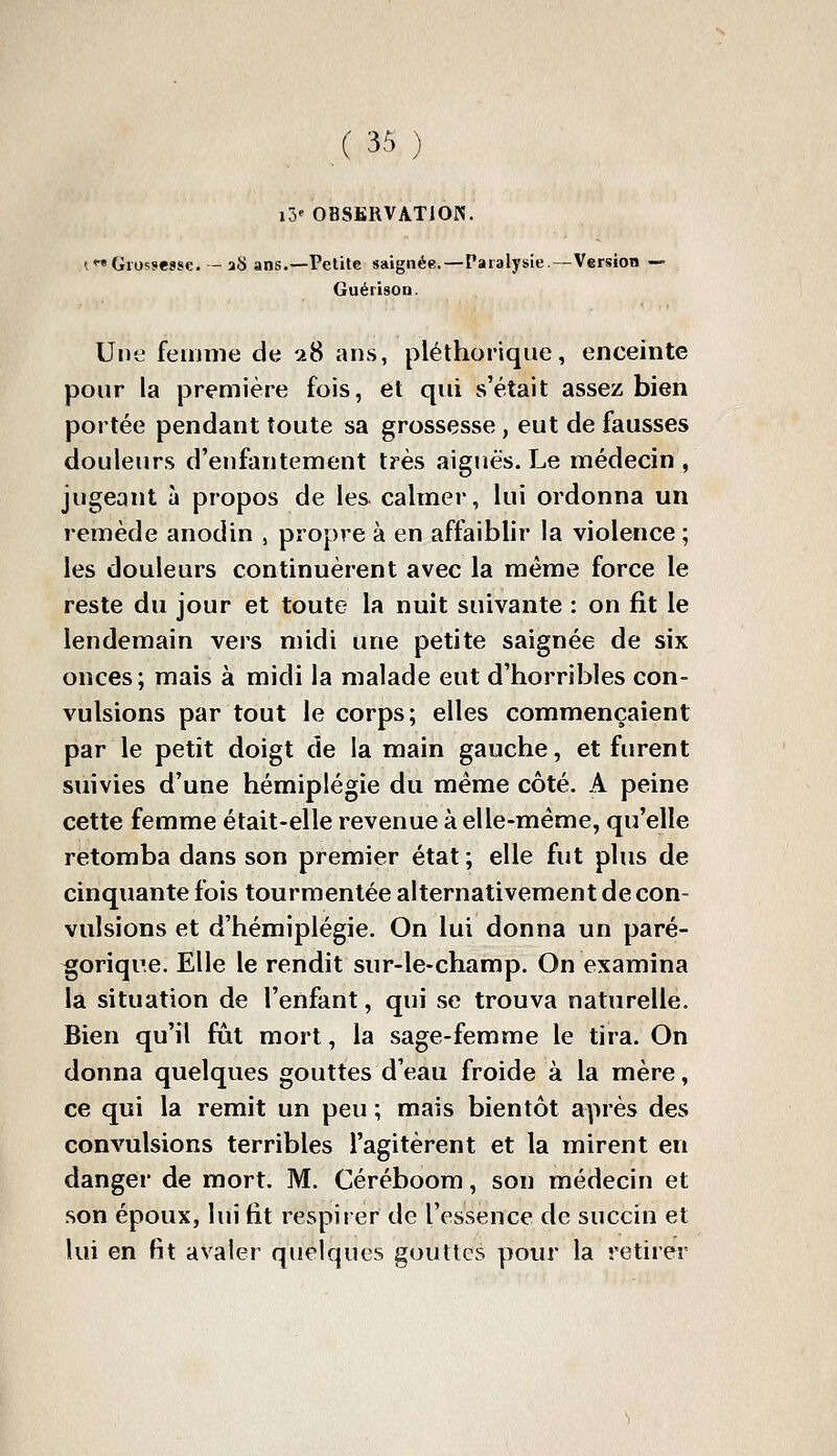 i5' OBSKRVATIOK. i Grossesse. - aS ans.—Petite saignée.—Paralysie.—Version — Guérison. Une femme de u8 ans, pléthorique, enceinte pour la première fois, et qui s'était assez bien portée pendant toute sa grossesse , eut de fausses douleurs d'enfantement très aiguës. Le médecin , jugeant à propos de les calmer, lui ordonna un remède anodin , propre à en affaiblir la violence ; les douleurs continuèrent avec la même force le reste du jour et toute la nuit suivante : on fit le lendemain vers midi une petite saignée de six onces; mais à midi la malade eut d'horribles con- vulsions par tout le corps; elles commençaient par le petit doigt de la main gauche, et furent suivies d'une hémiplégie du même côté. A peine cette femme était-elle revenue à elle-même, qu'elle retomba dans son premier état ; elle fut plus de cinquante fois tourmentée alternativement de con- vulsions et d'hémiplégie. On lui donna un paré- gorique. Elle le rendit sur-le-champ. On examina la situation de l'enfant, qui se trouva naturelle. Bien qu'il fût mort, la sage-femme le tira. On donna quelques gouttes d'eau froide à la mère, ce qui la remit un peu ; mais bientôt après des convulsions terribles l'agitèrent et la mirent en danger de mort. M. Céréboom, son médecin et son époux, lui fit respirer de l'essence de succin et lui en fit avaler quelques gouttes pour la retirer