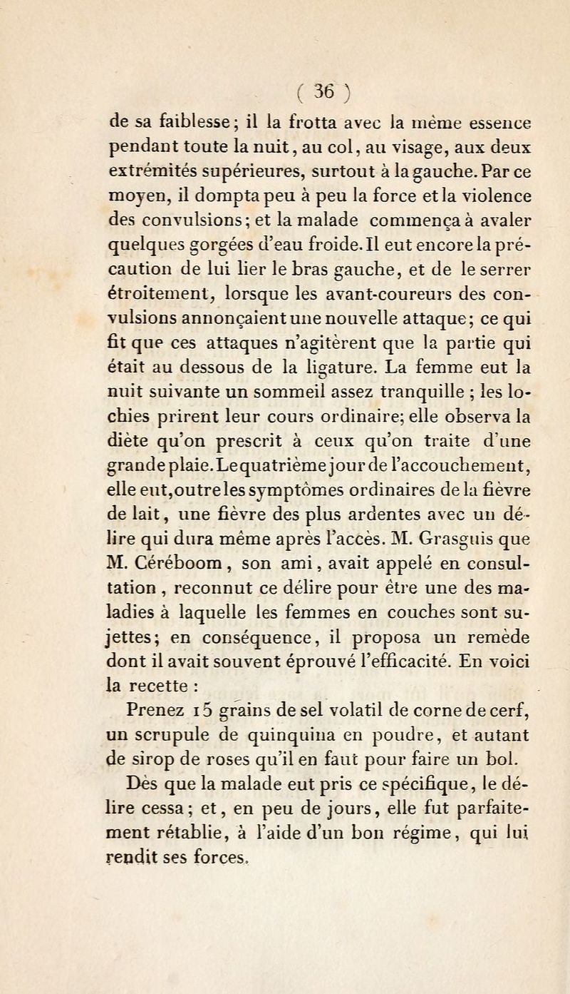 de sa faiblesse ; il la frotta avec la même essence pendant toute la nuit, au col, au visage, aux deux extrémités supérieures, surtout à la gauche. Par ce moyen, il dompta peu à peu la force et la violence des convulsions; et la malade commença à avaler quelques gorgées d'eau froide. Il eut encore la pré- caution de lui lier le bras gauche, et de le serrer étroitement, lorsque les avant-coureurs des con- vulsions annonçaient une nouvelle attaque; ce qui fit que ces attaques n'agitèrent que la partie qui était au dessous de la ligature. La femme eut la nuit suivante un sommeil assez tranquille ; les lo- chies prirent leur cours ordinaire; elle observa la diète qu'on prescrit à ceux qu'on traite d'une grande plaie.Lequatrième jour de l'accouchement, elle eutjOUtreles symptômes ordinaires de la fièvre de lait, une fièvre des plus ardentes avec un dé- lire qui dura même après l'accès. M. Grasguis que M. Céréboom, son ami, avait appelé en consul- tation , reconnut ce délire pour être une des ma- ladies à laquelle les femmes en couches sont su- jettes; en conséquence, il proposa un remède dont il avait souvent éprouvé l'efficacité. En voici la recette : Prenez 15 grains de sel volatil de corne de cerf, un scrupule de quinquina en poudre, et autant de sirop de roses qu'il en faut pour faire un bol. Dès que la malade eut pris ce spécifique, le dé- lire cessa; et, en peu de jours, elle fut parfaite- ment rétablie, à l'aide d'un bon régime, qui lui repdit ses forces.